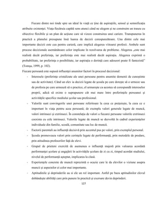 127
Fiecare dintre noi tinde spre un ideal în viaţă ce ţine de aspiraţiile, sensul şi semnificaţia
atribuite existenţei. Viaţa fiecăruia capătă sens atunci când ne alegem şi ne construim un traseu cu
obiective flexibile şi un plan de acţiune care să vizeze construirea unei cariere. Transpunerea în
practică a planului presupune însă luarea de decizii corespunzătoare. Una dintre cele mai
importante decizii este cea pentru carieră, care implică alegerea viitoarei profesii. Ambele sunt
procese decizionale asemănătoare celor implicate în rezolvarea de probleme. Alegerea „este mai
realistă decât preferinţa, iar preferinţa este mai realistă decât aspiraţia. Alegerea exprimă o
probabilitate, iar preferinţa o posibilitate, iar aspiraţia o dorinţă care adeseori poate fi fantezistă”
(Tomşa, 1999, p. 102).
Fiecare persoană este supusă influenţei anumitor factori în procesul decizional:
- Interesele (preferinţe cristalizate ale unei persoane pentru anumite domenii de cunoştinte
sau de activitate). Când un elev ia decizii legate de şcoala pe care doreşte să o urmeze sau
de profesia pe care urmează să o practice, el urmareşte ca acestea să corespundă intereselor
proprii, adică să existe o suprapunere cât mai mare între preferinţele persoanei şi
activităţile specifice mediului şcolar sau profesional.
- Valorile sunt convingerile unei persoane referitoare la ceea ce preţuieşte, la ceea ce e
important în viaţa pentru acea persoană; de exemplu valori generale legate de muncă,
valori intrinseci şi extrinseci. În constelaţia de valori a fiecarei persoane valorile extrinseci
coexista cu cele intrinseci. Valorile legate de muncă se dezvoltă în cadrul experienţelor
individuale din familie, scoală, comunitate sau loc de muncă.
- Factorii parentali au influenţă decisivă prin accentul pus pe valori, prin exemplul personal.
- Şcoala promoveaza valori prin cerinţele legate de performanţă, prin metodele de predare,
prin atitudinea profesorilor faţă de elevi.
- Grupul de prieteni exercită de asemenea o influenţă majoră prin valoarea acordată
performanţei şcolare şi angajării în activităţile şcolare de zi cu zi, timpul acordat studiului,
nivelul de performanţă aşteptat, implicarea la clasă.
- Experienţele concrete de muncă reprezintă o ocazie care le da elevilor o viziune asupra
muncii şi aspectelor ei celor mai importante.
- Aptitudinile şi deprinderile au si ele un rol important. Astfel pe baza aptitudinilor elevul
dobândeşte abilităţi care prin punere în practică şi exersare devin deprinderi.
 