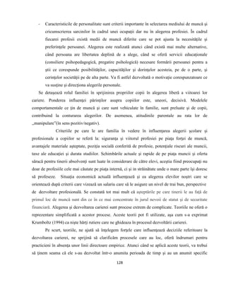 128
- Caracteristicile de personalitate sunt criterii importante în selectarea mediului de muncă şi
cricumscrierea sarcinilor în cadrul unei ocupaţii dar nu în alegerea profesiei. În cadrul
fiecarei profesii există medii de muncă diferite care se pot ajusta la necesităţile şi
preferinţele persoanei. Alegerea este realizată atunci când există mai multe alternative,
când persoana are libertatea deplină de a alege, când se oferă servicii educaţionale
(consiliere psihopedagogică, pregatire psihologică) necesare formării persoanei pentru a
ştii ce corespunde posibilităţilor, capacităţilor şi dorinţelor acesteia, pe de o parte, şi
cerinţelor societăţii pe de alta parte. Va fi astfel dezvoltată o motivaţie corespunzatoare ce
va susţine şi direcţiona alegerile personale.
Se detaşează rolul familiei în sprijinirea propriilor copii în alegerea liberă a viitoarei lor
cariere. Ponderea influenţei părinţilor asupra copiilor este, uneori, decisivă. Modelele
comportamentale ce ţin de muncă şi care sunt vehiculate în familie, sunt preluate şi de copii,
contribuind la conturarea alegerilor. De asemenea, atitudinile parentale au rata lor de
,,manipulare”(în sens pozitiv/negativ).
Criteriile pe care le are familia în vedere în influenţarea alegerii şcolare şi
profesionale a copiilor se referă la: siguranţa şi viitorul profesiei pe piaţa forţei de muncă,
avantajele materiale aşteptate, poziţia socială conferită de profesie, potenţiale riscuri ale muncii,
taxe ale educaţiei şi durata studiilor. Schimbările actuale şi rapide de pe piaţa muncii şi oferta
săracă pentru tinerii absolvenţi sunt luate în considerare de către elevi, aceştia fiind preocupaţi nu
doar de profesiile cele mai căutate pe piaţa internă, ci şi in străinătate unde o mare parte îşi doresc
să profeseze. Situaţia economică actuală influenţează şi ea alegerea elevilor noştri care se
orientează după criterii care vizează un salariu care să le asigure un nivel de trai bun, perspective
de dezvoltare profesională. Se constată tot mai mult că aşteptările pe care tinerii le au faţă de
primul loc de muncă sunt din ce în ce mai concentrate în jurul nevoii de statut şi de securitate
financiară. Alegerea şi dezvoltarea carierei sunt procese extrem de complicate. Teoriile ne oferă o
reprezentare simplificată a acestor procese. Aceste teorii pot fi utilizate, aşa cum s-a exprimat
Krumboltz (1994) ca nişte hărţi rutiere care ne ghideaza în procesul dezvoltării carierei.
Pe scurt, teoriile, ne ajută să înţelegem forţele care influenţează deciziile referitoare la
dezvoltarea carierei, ne sprijină să clarificăm procesele care au loc, oferă îndrumari pentru
practicieni în absenţa unor linii directoare empirice. Atunci când se aplică aceste teorii, va trebui
să ţinem seama că ele s-au dezvoltat într-o anumita perioada de timp şi au un anumit specific
 