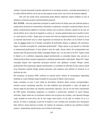 129
cultural. Aceasta înseamnă că pentru aplicarea lor în societatea actuala, o societate postmoderna, şi
în culturi diferite fată de cea în care au luat naştere aceste teorii, este nevoie de anumite adaptari.
Din cele mai multe teorii, practicianul poate deduce implicaţii asupra modului în care să
elaboreze orientarea şcolara şi profesională în practică.
D.E. SUPER - cele mai importante concepte în cadrul teoriei lui Super sunt cele utilizate pentru a
nuanţa ideea de potrivire (maturitatea, identitatea vocaţionala, conceptul vocaţional despre sine) şi
pentru conştientizarea faptului că aceasta corelare este un proces continuu, repetat ori de cate ori
elevul trebuie să ia o decizie în legatură cu cariera sa. Aceasta sprijină ideea unei consilieri ciclice
şi a unui proces evolutiv. Super pune un accent mai mare pe alegerea profesiunii ca proces (şi nu
ca moment decizional unic) şi chiar sugerează că termenul de dezvoltare să fie folosit în locul
celui de alegere pentru că el include conceptele de preferinţă, alegere şi adaptare. De asemenea,
Super a introdus conceptul de ,,maturitate profesională’’. Dupa opinia sa, pe masură ce individul
se maturizează profesional, el trece printr-o serie de stadii, fiecare dintre ele corespunzând unei
anumite faze din procesul dezvoltării concepţiei despre sine. Un alt merit al lui D.E. Super constă
în faptul ca el a subliniat congruenţa alegerii profesionale cu conceptul despre sine, precum şi
relatia pozitivă dintre aceasta congruenţa şi satisfacţia profesională a individului. Dupa D.E. Super
concepţia despre sine reprezinta principiul director care ghideaza evoluţia întregii cariere
profesionale Prin exprimarea opţiunii profesionale, se consideră că individul nu face altceva decât
să-şi formuleze opiniile despre propria persoana, prin alegerea unei profesii el încearcă să se
realizeze pe sine.
De asemenea, în practica OSP, conform cu aceasta teorie, trebuie să recunoaştem importanţa
mediului şi a unor indicaţii asupra modului în care poate fi înţeles rolul acestuia.
Super considera ca sunt 5 mari stadii de dezvoltare, fiecăruia dintre acestea corespunzându-i
anumite sarcini vocaţionale specifice. Nu atât stabilirea unei periodizări a vieţii, cât faptul că
fiecare etapa de dezvoltare are anumite caracteristici specifice, este de un real folos consilierului
de OSP pentru formularea (împreuna cu clientul) a obiectivelor urmărite în cazul fiecărui
solicitant. Super arată clar că orientarea carierei este un proces de evoluţie, care durează întreaga
viaţă, urmând un maxi-ciclu, dar în care reapar mini-cicluri, ori de câte ori trebuie să se ia o
decizie. El ofera o explicaţie cu privire la modul în care evoluţia este rezultatul unei interacţiuni
între indivizi, luarea deciziei şi mediu. Se explică, de asemenea, modul în care profilul evoluţiei
carierei, (maturitatea carierei) joaca un rol cheie în dezvoltare.
 