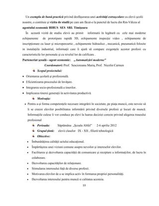 13
Un exemplu de bună practică privind desfăşurarea unei activităţi extraşcolare cu elevii şcolii
noastre, o contituie şi vizita de studii pe care am făcut-o la punctul de lucru din Rm-Vâlcea al
agentului economic BIBUS SES SRL Timişoara
În această vizită de studiu elevii au primit informatii în legãturã cu cele mai moderne
echipamente de prototipare rapidă 3D, echipamente inspecţie video , echipamente de
inscripţionare cu laser şi micropercurtie , echipamente hidraulice , mecanică, pneumatică folosite
in instalaţiile industrial, informaţii care îi ajutã sã compare exigenţele acestor profesii cu
caracteristicile lor personale şi cu nivelul lor de calificare .
Parteneriat şcoală - agent economic: „Automatizări moderne”
Coordonatori: Prof. Sescioreanu Maria, Prof. Nicolin Carmen
Scopul proiectului:
 Orientarea şcolară şi profesională.
 Eficientizarea procesului de învăţare.
 Integrarea socio-profesională a tinerilor.
 Implicarea tinerei generaţii în activitatea productivă.
Motivaţia:
 Pentru a-şi forma competenţele necesare integrării în societate, pe piaţa muncii, este nevoie să
li se creeze elevilor posibilitatea informării privind diversele profesii şi locuri de muncă.
Informaţiile culese îi vor conduce pe elevi la luarea deciziei corecte privind alegerea traseului
profesional
Perioada: Săptămâna „Şcoala Altfel” 2-6 aprilie 2012
Grupul ţintă: elevii claselor IX - XII , filieră tehnologică
Obiective:
 Îmbunătăţirea calităţii actului educaţional.
 Împărtăşirea unei viziuni comune asupra nevoilor şi intereselor elevilor.
 Facilitarea şi dezvoltarea capacităţii de comunicare şi receptare a informaţiilor, de lucru în
colaborare.
 Dezvoltarea capacităţilor de relaţionare.
 Stimularea interesului faţă de diverse profesii.
 Motivarea elevilor de a se implica activ în formarea propriei personalităţi.
 Dezvoltarea interesului pentru muncă si calitatea acesteia.
 