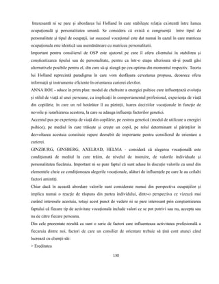 130
Interesantă ni se pare şi abordarea lui Holland în care stabileşte relaţia existentă între lumea
ocupaţională şi personalitatea umană. Se considera că există o congruenţă între tipul de
personalitate şi tipul de ocupaţii, iar succesul vocaţional este dat numai în cazul în care matricea
ocupaţionala este identică sau asemănătoare cu matricea personalitatii.
Important pentru consilierul de OSP este ajutorul pe care îl ofera clientului în stabilirea şi
conştientizarea tipului sau de personalitate, pentru ca într-o etapa ulterioara să-şi poată găsi
alternativele posibile pentru el, din care să-şi aleagă pe cea optima din momentul respectiv. Teoria
lui Holland reprezintă paradigma în care vom desfăşura cercetarea propusa, deoarece ofera
informaţii şi instrumente eficiente în orientarea carierei elevilor.
ANNA ROE - aduce în prim plan: modul de cheltuire a energiei psihice care influenţează evoluţia
şi stilul de viaţă al unei persoane, cu implicaţii în comportamentul profesional, experienţa de viaţă
din copilărie, în care un rol hotărâtor îl au părinţii, luarea deciziilor vocaţionale în funcţie de
nevoile şi ierarhizarea acestora, la care se adauga influenţa factorilor genetici.
Accentul pus pe experienţa de viaţă din copilărie, pe zestrea genetică (modul de utilizare a energiei
psihice), pe mediul în care trăieşte şi creşte un copil, pe rolul determinant al părinţilor în
dezvoltarea acestuia constituie repere deosebit de importante pentru consilierul de orientare a
carierei.
GINZBURG, GINSBERG, AXELRAD, HELMA - consideră că alegerea vocaţională este
condiţionată de mediul în care trăim, de nivelul de instruire, de valorile individuale şi
personalitatea fiecăruia. Important ni se pare faptul că sunt aduse în discuţie valorile ca unul din
elementele cheie ce condiţioneaza alegerile vocaţionale, alături de influenţele pe care le au ceilalti
factori amintiţi.
Chiar dacă în această abordare valorile sunt considerate numai din perspectiva ocupaţiilor şi
implica numai o reacţie de răspuns din partea individului, dintr-o perspectiva ce vizează mai
curând interesele acestuia, totuşi acest punct de vedere ni se pare interesant prin conştientizarea
faptului că fiecare tip de activitate vocaţionala include valori ce se pot potrivi sau nu, accepta sau
nu de către fiecare persoana.
Din cele prezentate rezultă ca sunt o serie de factori care influenteaza activitatea profesională a
fiecaruia dintre noi, factori de care un consilier de orientare trebuie să ţină cont atunci când
lucrează cu clienţii săi:
> Ereditatea
 