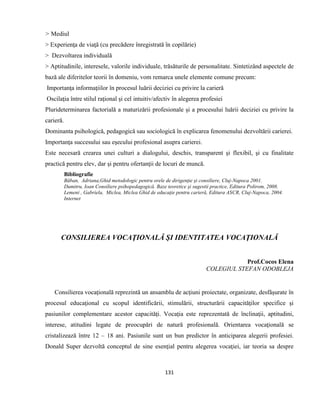 131
> Mediul
> Experienţa de viaţă (cu precădere înregistrată în copilărie)
> Dezvoltarea individuală
> Aptitudinile, interesele, valorile individuale, trăsăturile de personalitate. Sintetizând aspectele de
bază ale diferitelor teorii în domeniu, vom remarca unele elemente comune precum:
Importanţa informaţiilor în procesul luării deciziei cu privire la carieră
Oscilaţia între stilul raţional şi cel intuitiv/afectiv în alegerea profesiei
Plurideterminarea factorială a maturizării profesionale şi a procesului luării deciziei cu privire la
carieră.
Dominanta psihologică, pedagogică sau sociologică în explicarea fenomenului dezvoltării carierei.
Importanţa succesului sau eşecului profesional asupra carierei.
Este necesară crearea unei culturi a dialogului, deschis, transparent şi flexibil, şi cu finalitate
practică pentru elev, dar şi pentru ofertanţii de locuri de muncă.
Bibliografie
Băban, Adriana,Ghid metodologic pentru orele de dirigenţie şi consiliere, Cluj-Napoca 2001.
Dumitru, Ioan Consiliere psihopedagogică. Baze teoretice şi sugestii practice, Editura Polirom, 2008.
Lemeni , Gabriela, Miclea, Miclea Ghid de educaţie pentru carieră, Editura ASCR, Cluj-Napoca, 2004.
Internet
CONSILIEREA VOCAŢIONALĂ ŞI IDENTITATEA VOCAŢIONALĂ
Prof.Cocos Elena
COLEGIUL STEFAN ODOBLEJA
Consilierea vocaţională reprezintă un ansamblu de acţiuni proiectate, organizate, desfăşurate în
procesul educaţional cu scopul identificării, stimulării, structurării capacităţilor specifice şi
pasiunilor complementare acestor capacităţi. Vocaţia este reprezentată de înclinaţii, aptitudini,
interese, atitudini legate de preocupări de natură profesională. Orientarea vocaţională se
cristalizează între 12 – 18 ani. Pasiunile sunt un bun predictor în anticiparea alegerii profesiei.
Donald Super dezvoltă conceptul de sine esenţial pentru alegerea vocaţiei, iar teoria sa despre
 