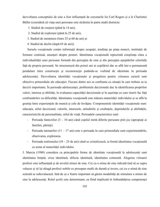 132
dezvoltarea conceptului de sine a fost influenţată de cercetarile lui Carl Rogers şi a le Charlottei
Büller (consideră că viaţa unei persoane este alcătuita în patru stadii distincte:
1. Stadiul de creştere (până la 14 ani),
2. Stadiul de explorare (până la 25 de ani),
3. Stadiul de menţinere (între 25 şi 60 de ani) şi
4. Stadiul de declin (după 65 de ani)).
Sursele vocaţionale conţin informaţii despre ocupaţii, tendinţe pe piaţa muncii, institutţii de
formare continuă, anunţuri despre posturi. Identitatea vocaţională reprezintă conştiinţa clara a
individualităţii unei persoane formată din percepţia de sine şi din percepţia aşteptărilor celorlalţi
faţă de propria persoană. Se structurează din primii ani ai copilăriei dar se află într-o permanentă
pendulare între construcţie şi reconstrucţie putându-se vorbind de identitate în perioada
adolescenţei. Dezvoltarea identităţii vocaţionale şi pregatirea pentru viitoarea carieră sunt
obiective primordiale ale educaţiei. Fiecare dintre noi se confrunta cu situaţii în care trebuie sa ia
decizii importante. În perioada adolescenţei, problemele decizionale duc la identificarea propriilor
valori, interese şi abilităţi, la evaluarea capacităţii decizionale şi la uşurinţa cu care tinerii fac faţă
confruntărilor cu dificultăţi. Identitatea vocaţională este măsura maturităţii individului şi se află la
graniţa între experienţele de muncă şi cele de învăţare. Componentele identităţii vocaţionale sunt:
educaţia, stilul decizional, valorile, interesele, atitudinile şi credinţele, deprinderile şi abilităţile,
caracteristicile de personalitate, stilul de viaţă. Perioadele caracteristice sunt:
- Perioada fanteziilor (3 – 10 ani) când copilul imită diferite persoane prin joc (apropiaţi ai
familiei, părinţi).
- Perioada tatonarilor (11 – 17 ani) este o perioada în care primordiale sunt experimentările,
observarea, explorarea.
- Perioada realismului (18 – 25 de ani) când se cristalizează, ia formă identitatea vocaţională
ca semn al maturităţii individului.
J. Marcia (1980) considera ca principalele forme de identitate vocaţională la adolescenţi sunt
identitatea forţată, criza identitară, difuzia identitară, identitatea conturată. Alegerea viitoarei
profesii este influenţată şi de nivelul stimei de sine. Cei cu o stima de sine ridicată tind să se supra
valueze şi să îşi aleagă profesii nobile ce presupun studii de durată şi invers, cei cu o stimă de sine
scăzută se subevaluează. Iată de ce e foarte important să găsim modalităţi de stimulare a stimei de
sine la adolescenţi. Rolul şcolii este determinant, ea fiind implicată în îmbunătăţirea competenţei
 