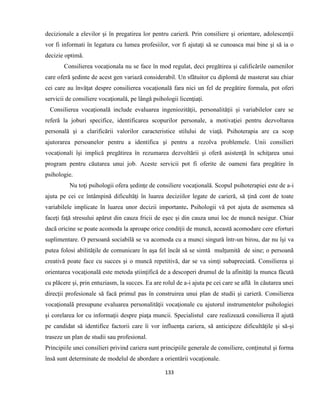133
decizionale a elevilor şi în pregatirea lor pentru carieră. Prin consiliere şi orientare, adolescenţii
vor fi informati în legatura cu lumea profesiilor, vor fi ajutaţi să se cunoasca mai bine şi să ia o
decizie optimă.
Consilierea vocaţionala nu se face în mod regulat, deci pregătirea şi calificările oamenilor
care oferă şedinte de acest gen variază considerabil. Un sfătuitor cu diplomă de masterat sau chiar
cei care au învăţat despre consilierea vocaţională fara nici un fel de pregătire formala, pot oferi
servicii de consiliere vocaţională, pe lângă psihologii licenţiaţi.
Consilierea vocaţională include evaluarea ingeniozităţii, personalităţii şi variabilelor care se
referă la joburi specifice, identificarea scopurilor personale, a motivaţiei pentru dezvoltarea
personală şi a clarificării valorilor caracteristice stilului de viaţă. Psihoterapia are ca scop
ajutorarea persoanelor pentru a identifica şi pentru a rezolva problemele. Unii consilieri
vocaţionali îşi implică pregătirea în rezumarea dezvoltării şi oferă asistenţă în schiţarea unui
program pentru căutarea unui job. Aceste servicii pot fi oferite de oameni fara pregătire în
psihologie.
Nu toţi psihologii ofera şedinţe de consiliere vocaţională. Scopul psihoterapiei este de a-i
ajuta pe cei ce întâmpină dificultăţi în luarea deciziilor legate de carieră, să ţină cont de toate
variabilele implicate în luarea unor decizii importante. Psihologii vă pot ajuta de asemenea să
faceţi faţă stresului apărut din cauza fricii de eşec şi din cauza unui loc de muncă nesigur. Chiar
dacã oricine se poate acomoda la aproape orice condiţii de muncă, această acomodare cere eforturi
suplimentare. O persoană sociabilă se va acomoda cu a munci singură într-un birou, dar nu îşi va
putea folosi abilităţile de comunicare în aşa fel încât să se simtă mulţumită de sine; o persoanã
creativă poate face cu succes şi o muncă repetitivă, dar se va simţi subapreciatã. Consilierea şi
orientarea vocaţională este metoda ştiinţifică de a descoperi drumul de la afinităţi la munca făcută
cu plăcere şi, prin entuziasm, la succes. Ea are rolul de a-i ajuta pe cei care se află în căutarea unei
direcţii profesionale să facă primul pas în construirea unui plan de studii şi carieră. Consilierea
vocaţionalã presupune evaluarea personalităţii vocaţionale cu ajutorul instrumentelor psihologiei
şi corelarea lor cu informaţii despre piaţa muncii. Specialistul care realizeazã consilierea îl ajută
pe candidat să identifice factorii care îi vor influenţa cariera, să anticipeze dificultăţile şi să-şi
traseze un plan de studii sau profesional.
Principiile unei consilieri privind cariera sunt principiile generale de consiliere, conţinutul şi forma
însă sunt determinate de modelul de abordare a orientării vocaţionale.
 