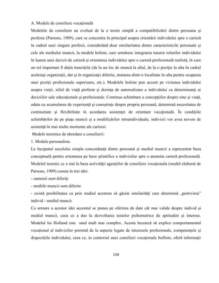 134
A. Modele de consiliere vocaţională
Modelele de consiliere au evoluat de la o teorie simplă a compatibilizării dintre persoana şi
profesie (Parsons, 1909), care se concentra în principal asupra orientării individului spre o carieră
în cadrul unei singure profesii, considerând doar similaritatea dintre caracteristicile personale şi
cele ale mediului muncii, la modele holiste, care urmăresc integrarea tuturor rolurilor individului
în luarea unei decizii de carieră şi orientarea individului spre o carieră profesională realistă, în care
un rol important îl deţin tranziţiile (de la un loc de muncă la altul, de la o poziţie la alta în cadrul
aceleiaşi organizaţii, dar şi în organizaţii diferite, mutarea dintr-o localitate în alta pentru ocuparea
unei poziţii profesionale superioare, etc.). Modelele holiste pun accent pe viziunea individului
asupra vieţii, stilul de viaţă preferat şi dorinţa de autorealizare a individului ca determinanţi ai
deciziilor sale educaţionale şi profesionale. Continua schimbare a concepţiilor despre sine şi viaţă,
odata cu acumularea de experienţă şi cunoştinţe despre propria persoană, determină necesitatea de
continuitate şi flexibilitate în acordarea asistenţei de orientare vocaţională. În condiţiile
schimbărilor de pe piaţa muncii şi a modificărilor intraindividuale, indivizii vor avea nevoie de
asistenţă în mai multe momente ale carierei.
Modele teoretice de abordare a consilierii:
1. Modele personaliste.
La începutul secolului simpla concordanţă dintre persoană şi mediul muncii a reprezentat baza
conceptuală pentru orientarea pe baze ştiintifice a indivizilor spre o anumita carieră profesională.
Modelul teoretic ce a stat la baza activităţii agenţiilor de consiliere vocaţionala (model elaborat de
Parsons, 1909) consta în trei idei:
- oamenii sunt diferiţi
- mediile muncii sunt diferite
- există posibilitatea ca prin studiul acestora să găsim similarităţi care determină „potrivirea”
individ - mediul muncii.
Ca urmare a acestor idei accentul se punea pe oferirea de date cât mai valide despre individ şi
mediul muncii, ceea ce a dus la dezvoltarea testelor psihometrice de aptitudini şi interese.
Modelul lui Holland este unul mult mai complex. Acesta încearcă să explice comportamentul
vocaţional al indivizilor pornind de la aspecte legate de interesele profesionale, competenţele şi
dispoziţiile individului, ceea ce, in contextul unei consilieri vocaţionale holliste, oferă informaţii
 