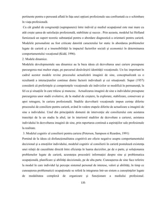 135
pertinente pentru o persoană aflată în faţa unei opţiuni profesionale sau confruntată cu o schimbare
în viaţa profesională.
Cu cât gradul de congruenţă (suprapunere) între individ şi mediul ocupaţional este mai mare cu
atât creşte şansa de satisfacţie profesională, stabilitate şi succes . Prin aceasta, modelul lui Holland
furnizează un suport teoretic substanţial pentru o abordare diagnostică a orientarii pentru carieră.
Modelele personaliste au fost criticate datorită caracterului lor static în abordarea problemelor
legate de carieră şi a insensibilităţii la impactul factorilor sociali şi economici în determinarea
comportamentului vocaţional (Kidd, 1996).
2. Modele dinamice.
Modelele developmentale sau dinamice au la baza ideea că dezvoltarea unei cariere presupune
parcurgerea mai multor etape, pe parcursul desăvârşirii identităţii vocaţionale. Un loc important în
cadrul acestor modele revine procesului actualizării imaginii de sine, conceptualizată ca o
rezultantă a interacţiunilor continue dintre factorii individuali şi cei situaţionali. Super (1957)
consideră că preferinţele şi competenţele vocaţionale ale indivizilor se modifică în permanenţă, la
fel ca şi situaţiile în care trăiesc şi muncesc. Actualizarea imaginii de sine a individului presupune
parcurgerea unor stadii evolutive, de la stadiul de creştere, la explorare, stabilizare, conservare şi
apoi retragere, în cariera profesională. Stadiile dezvoltarii vocaţionale impun cerinţe diferite
procesului de consiliere pentru carieră, având în vedere etapele diferite de actualizare a imaginii de
sine a individului. Unul din principalele domenii de intervenţie ale consilierului este asistarea
tranzitţei de la un stadiu la altul, iar în interiorul stadiilor de dezvoltare a carierei, asistarea
individului în dezvoltarea imaginii de sine, prin raportarea continuă a aspiraţiilor sale profesionale
la realitate.
3. Modelul cognitiv al consilierii pentru cariera (Peterson, Sampson si Reardon, 1991)
Pornind de la ideea că disfuncţionalitatea cognitivă are efecte negative asupra comportamentului
decizional şi a emoţiilor individului, modelul cognitiv al consilierii în carieră postulează existenţa
unei relaţii de cauzalitate directă între eficienţa în luarea deciziilor, pe de o parte, şi soluţionarea
problemelor legate de carieră, acurateţea procesării informaţiei despre sine şi problematica
ocupaţională, planificare şi abilităţi decizionale, pe de alta parte. Cunoaşterea de sine face referire
la modul în care individul îşi percepe sistemul personal de interese, valori şi abilităţi, în timp ce
cunoaşterea problematicii ocupaţionale se referă la integrarea într-un sistem a cunoştinţelor legate
de modalitatea complexă de organizare şi funcţionare a mediului profesional.
 