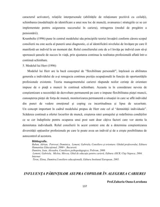 137
caracterul activator), relaţiile interpersonale (abilităţile de relaţionare pozitivă cu ceilalţi),
schimbarea (modalitaţile de identificare a unui nou loc de muncă), avansarea ( strategiile ce se cer
implementate pentru asigurarea succesului în cariera), retragerea (modul de pregătire a
pensionării).
Krumboltz (1996) pune în centrul modelului său principiile teoriei învaţării conform cărora scopul
consilierii nu este acela al punerii unui diagnostic, ci al identificării nivelului de învăţare pe care îl
manifestă un individ la un moment dat. Rolul consilierului este de a-l învăţa pe individ cum să-şi
sporească şansele de succes în viaţă, prin ajustarea continua la realitatea profesională aflată într-o
continuă schimbare.
5. Modelul lui Herr (1996)
Modelul lui Herr are la bază conceptul de "flexibilitate personală"', înţeleasă ca abilitatea
generala a individului de a-şi renegocia continuu poziţia ocupaţională în funcţie de oportunităţile
profesionale existente. Teoria managementului carierei răspunde noilor cerinţe de orientare
impuse de o piaţă a muncii în continuă schimbare. Aceasta ia în considerare nevoia de
conştientizare a necesităţii de dezvoltare permanentă pe care o impune flexibilitatea pieţei muncii,
cunoaşterea pieţei de forţa de muncă, monitorizarea permanentă a situaţiei in care se află individul
din punct de vedere emoţional şi coping cu incertitudinea şi lipsa de securitate.
Un concept important în cadrul modelului propus de Herr este cel al “demnităţii individuale”.
Scăderea continuă a ofertei locurilor de muncă, creşterea ratei şomajului şi redefinirea condiţiilor
ce se cer îndeplinite pentru ocuparea unui post sunt doar câţiva factori care vor atenta la
demnitatea individuală. Rolul consilierii în acest context este de a determina conştientizarea
diversităţii opţiunilor profesionale pe care le poate avea un individ şi de a creşte posibilitatea de
autocontrol al acestora.
Bibliografie.
Baban, Adrian, Petrovai, Dominica, Lemeni, Gabriela, Consiliere şi orientare. Ghidul profesorului, Editura
Humanitas Educaţional, 2000+, Bucuresti.
Dumitru, Ioan, Alexadru, Consiliere psihopedagogica, Polirom, 2008.
Lemeni, Gabriela, Miclea, Mircea, Ghid de educaţie pentru carieră, Editura ASCR, Cluj-Napoca, 2004.
Internet
Tiron, Elena, Dumitru,Consiliere educaţională, Editura Institutul European, 2005.
INFLUENŢA PĂRINŢILOR ASUPRA COPIILOR ÎN ALEGEREA CARIEREI
Prof.Zaharia Oana-Loredana
 