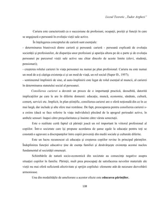 138
Liceul Teoretic ,,Tudor Arghezi”
Cariera este caracterizată ca o succesiune de profesiuni, ocupaţii, poziţii şi funcţii în care
se angajează o persoană în evoluţia vieţii sale active.
În înţelegerea conceptului de carieră sunt esenţiale:
- determinarea biunivocă dintre carieră şi persoană: carieră - persoană explicată de evoluţia
societăţii şi profesiunilor, de dispariţia unor profesiuni şi apariţia altora pe de o parte şi de evoluţia
persoanei pe parcursul vieţii sale active sau chiar dincolo de aceste limite (elevi, studenţi,
pensionari);
- creşterea rolului carierei în viaţa persoanei nu numai pe plan profesional. Cariera nu este numai
un mod de a-ţi câştiga existenţa ci şi un mod de viaţă, un rol social (Super D., 1957);
- sentimentul împlinirii de sine, al auto-împlinirii este legat de rolul esenţial al muncii, al carierei
în determinarea statutului social al persoanei.
Consilierea carierei a devenit un proces de o importanţă practică, deosebită, datorită
implicaţiilor pe care le are în diferite domenii: educaţie, muncă, economie, sănătate, cultură,
comerţ, servicii etc. Implicit, în plan ştiinţific, consilierea carierei are o sferă noţională din ce în ce
mai largă, dar include şi alte sfere mai restrânse. De fapt, preocuparea pentru consilierea carierei s-
a extins (dacă se face referire la viaţa individului) plecând de la apogeul perioadei active, în
ambele sensuri: înapoi către preşcolaritatea şi înainte către vârsta senectuţii.
Este o realitate certă faptul că părinţii joacă un rol important în viitorul profesional al
copiilor. Într-o societate care îşi propune acordarea de şanse egale la educaţie pentru toţi se
constată o agravare a discrepanţelor între copiii proveniţi din medii sociale şi culturale diferite.
Este un lucru recunoscut că educaţia şi creşterea copiilor revine în principal părinţilor.
Îndeplinirea funcţiei educative ţine de esenţa familiei şi desăvârşeşte existenţa acestui nucleu
fundamental al societăţii omeneşti.
Schimbările de natură socio-economică din societate au consecinţe negative asupra
situaţiei copiilor în familie. Părinţii, mult prea preocupaţi de satisfacerea nevoilor materiale ale
vieţii nu mai oferă suficientă afectivitate şi sprijin copilului- elemente atât de necesare dezvoltării
armonioase.
Una din modalităţile de ameliorare a acestor efecte este educarea părinţilor.
 
