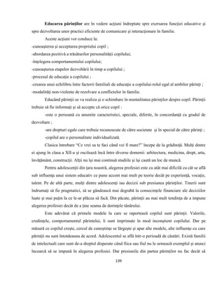 139
Educarea părinţilor are în vedere acţiuni îndreptate spre exersarea funcţiei educative şi
spre dezvoltarea unor practici eficiente de comunicare şi interacţionare în familie.
Aceste acţiuni vor conduce la:
-cunoaşterea şi acceptarea propriului copil ;
-abordarea pozitivă a trăsăturilor personalităţii copilului;
-înţelegera comportamentului copilului;
-cunoaşterea etapelor dezvoltării în timp a copilului ;
-procesul de educaţie a copilului ;
-crearea unui echilibru între factorii familiali de educaţie a copilului-rolul egal al ambilor părinţi ;
-modalităţi non-violente de rezolvare a conflictelor în familie.
Educând părinţii se va realiza şi o schimbare în mentalitatea părinţilor despre copil. Părinţii
trebuie să fie informaţi şi să accepte că orice copil :
-este o persoană cu anumite caracteristici, speciale, diferite, în concordanţă cu gradul de
dezvoltare ;
-are drepturi egale care trebuie recunoscute de către societate şi în special de către părinţi ;
-copilul are o personalitate individualizată.
Clasica întrebare “Ce vrei sa te faci când vei fi mare?” începe de la grădiniţă. Mulţi dintre
ei ajung în clasa a XII-a şi oscilează încă între diverse domenii: arhitectura, medicina, drept, arta,
învăţământ, construcţii. Alţii nu îşi mai continuă studiile şi îşi caută un loc de muncă.
Pentru adolescenţii din ţara noastră, alegerea profesiei este cu atât mai dificilă cu cât se află
sub influenţa unui sistem educativ ce pune accent mai mult pe teorie decât pe experienţă, vocaţie,
talent. Pe de altă parte, mulţi dintre adolescenţi iau decizii sub presiunea părinţilor. Tinerii sunt
îndrumaţi să fie pragmatici, să se gândească mai degrabă la consecinţele financiare ale deciziilor
luate şi mai puţin la ce le-ar plăcea să facă. Din păcate, părinţii au mai mult tendinţa de a impune
alegerea profesiei decât de a ţine seama de dorinţele tânărului.
Este adevărat că primele modele la care se raportează copilul sunt părinţii. Valorile,
credinţele, comportamentul părintelui, îi sunt imprimate în mod inconştient copilului. Dar pe
măsură ce copilul creşte, cercul de cunoştinţe se lărgeşte şi apar alte modele, alte influenţe cu care
părinţii nu sunt întotdeauna de acord. Adolescentul se află într-o perioadă de căutări. Există familii
de intelectuali care sunt de-a dreptul disperate când fiica sau fiul nu le urmează exemplul şi atunci
încearcă să se impună în alegerea profesiei. Dar presiunile din partea părinţilor nu fac decât să
 