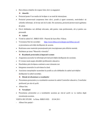 14
 Dezvoltarea relaţiilor de respect între elevi şi angajatori.
Atuurile:
 Proiectul poate fi un mediu de învăţare si un mod de interacţiune.
 Proiectul promovează cooperarea între elevi, şcoală şi agent economic, motivându-i să
schimbe informaţii, să înveţe unii de la alţii. De asemenea, proiectul promovează egalitatea
de şanse.
 Elevii dobândesc noi abilitaţi relevante, atât pentru viata profesionala, cât şi pentru cea
personală.
Acţiuni
 Vizită la sediul S.C. BIBUS SES - Punctul de lucru Rm.-Vâlcea.
 Vizionarea Site-lui societăţii: http://www.bibus.ro/ro/despre-noi/bibus-ses-srl/
şi prezentarea activităţii desfăşurate de aceasta.
 Realizarea unor materiale promoţionale prin inscripţionare prin diferite metode.
 Dezbatere pe tema "Meseriile viitorului".
Rezultatele proiectului şi impactul scontat:
 Asigurarea accesului la informaţii privind activităţile desfăşurate de societate.
 O viziune nouă asupra abordării problemelor educative.
 Deschidere prin învăţarea continuă a unor elemente noi.
 Integrarea resurselor în activitatea la clasă.
 Asocierea cunoştinţelor acumulate la şcoală cu cele dobândite în cadrul activităţilor
desfăşurate la sediul societăţii;
Metode de diseminare a rezultatelor
 Prezentarea proiectului şi a rezultatelor acestuia în cadrul Comisiilor educative, Consiliului
profesoral, pe site-ul şcolii.
 Album foto.
Nerealizări
 Prezentarea proiectului şi a rezultatelor acestuia pe site-ul şcolii se va realiza după
recontrucţia acestuia.
VIZITA DE STUDII la firma BIBUS SES 03.04.2011
- Album foto parţial –
 