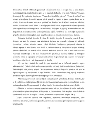 140
dezorienteze tânărul, subliniază specialistul. Un adolescent docil va accepta până la urmă direcţia
indicată de părinţi, pe când tânărul rebel se va îndeparta de familie şi va căuta “sfătuitori” în gaşca
de prieteni. Tot mai mulţi tineri spun: “Vreau să-mi deschid o afacere,” “Vreau să am bani” sau
visează să se plimbe în maşini scumpe ori să meargă în vacanţă în locuri exotice. Poate aşa se
explică de ce sunt la modă aşa-zisele “profesii” de fotbalist, om de afaceri, manechin, cântăreţ.
Adesea, adolescentul îşi dă seama că acele puţine repere oferite de prieteni în alegerea profesiei
sunt superficiale şi chiar imposibile. Dar nevoia de a fi acceptat în gaşcă şi de a se afirma este atât
de puternică, încât adolescentul îşi însuşeşte acele repere. Tânărul se lasă influenţat la presiunea
grupului şi riscă să îşi aleagă un drum greşit în viaţă sau să rămână pur şi simplu pe drumuri.
Educaţia familială depinde de viaţa de familie, depinde de resursele proprii de care
dispune, pe care le produce, sau asimilează, inclusiv de resursele culturale şi spirituale
(mentalităţi, credinţe, atitudini, norme, valori, idealuri). Desfăşurarea procesului educativ în
familie depinde în mare măsură şi de modul în care se stabilesc şi funcţionează relaţiile interne şi
relaţiile exterioare, cu mediul social, cultural. Metodele, felul în care se realizează educaţia
reciprocă, autoeducaţia şi mai ales educaţia tinerei generaţii, a copiilor, modelele şi principiile
asimilate, rutina şi aspiraţiile care orientează soluţiile în problemele de educaţie, converg spre
constituirea stilurilor de viaţă şi de educaţie în familie.
Ce pot face părinţii în cazul în care anturajul are o influenţă negativă asupra
adolescentului? Părinţii trebuie să-l orienteze pe calea cea bună, însă în mod obiectiv, fără certuri,
fără reproşuri, fără judecăţi pripite. Dacă argumentele părinţilor împotriva găştii se vor baza pe
replici de genul “îţi pierzi timpul cu nişte derbedei”, atunci tânărul se va simţi jignit şi nu va face
decât să alerge în mijlocul prietenilor să se plangă că nu este înţeles.
Orientarea profesională trebuie să ţină cont de talentul, aptitudinile, dorinţele tânărului, dar
şi de realitatea societăţii actuale. Părinţii copiilor înzestraţi cu talent, dar şi responsabilitate au cea
mai uşoară sarcină. Nu trebuie decât să le lase tinerilor libertatea de a-şi alege cariera dorită.
„Educaţia şi orientarea pentru carieră presupun oferirea de mijloace şi sprijin indivizilor
pentru ca ei să aplice cunoştinţele achiziţionate în circumstanţele reale alepieţei muncii şi să fie
capabili să ia o decizie de alegere a carierei, a viitorului lor profesional” (Jigău, 2001).
Etapele dezvoltării carierei sunt: explorarea, încercarea, stabilizarea, menţinerea, criza
mijlocului de carieră, schimbarea postului, declinul; succesiunea şi parcurgerea acestor etape nu
este imuabilă.
 