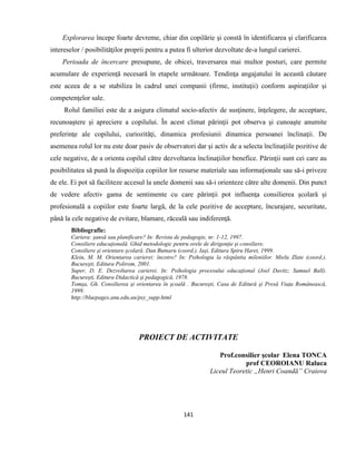 141
Explorarea începe foarte devreme, chiar din copilărie şi constă în identificarea şi clarificarea
intereselor / posibilităţilor proprii pentru a putea fi ulterior dezvoltate de-a lungul carierei.
Perioada de încercare presupune, de obicei, traversarea mai multor posturi, care permite
acumulare de experienţă necesară în etapele următoare. Tendinţa angajatului în această căutare
este aceea de a se stabiliza în cadrul unei companii (firme, instituţii) conform aspiraţiilor şi
competenţelor sale.
Rolul familiei este de a asigura climatul socio-afectiv de susţinere, înţelegere, de acceptare,
recunoaştere şi apreciere a copilului. În acest climat părinţii pot observa şi cunoaşte anumite
preferinţe ale copilului, curiozităţi, dinamica profesiunii dinamica persoanei înclinaţii. De
asemenea rolul lor nu este doar pasiv de observatori dar şi activ de a selecta înclinaţiile pozitive de
cele negative, de a orienta copilul către dezvoltarea înclinaţiilor benefice. Părinţii sunt cei care au
posibilitatea să pună la dispoziţia copiilor lor resurse materiale sau informaţionale sau să-i priveze
de ele. Ei pot să faciliteze accesul la unele domenii sau să-i orienteze către alte domenii. Din punct
de vedere afectiv gama de sentimente cu care părinţii pot influenţa consilierea şcolară şi
profesională a copiilor este foarte largă, de la cele pozitive de acceptare, încurajare, securitate,
până la cele negative de evitare, blamare, răceală sau indiferenţă.
Bibliografie:
Cariera: şansă sau planificare? In: Revista de pedagogie, nr. 1-12, 1997.
Consiliere educaţională. Ghid metodologic pentru orele de dirigenţie şi consiliere.
Consiliere şi orientare şcolară. Dan Butnaru (coord.). Iaşi, Editura Spiru Haret, 1999.
Klein, M. M. Orientarea carierei: încotro? In: Psihologia la răspântia mileniilor. Mielu Zlate (coord.).
Bucureşti, Editura Polirom, 2001.
Super, D. E. Dezvoltarea carierei. In: Psihologia procesului educaţional (Joel Davitz; Samuel Ball).
Bucureşti, Editura Didactică şi pedagogică, 1978.
Tomşa, Gh. Consilierea şi orientarea în şcoală . Bucureşti, Casa de Editură şi Presă Viaţa Românească,
1999.
http://bluepages.anu.edu.au/psy_supp.html
PROIECT DE ACTIVITATE
Prof.consilier şcolar Elena TONCA
prof CEOROIANU Raluca
Liceul Teoretic „Henri Coandă” Craiova
 