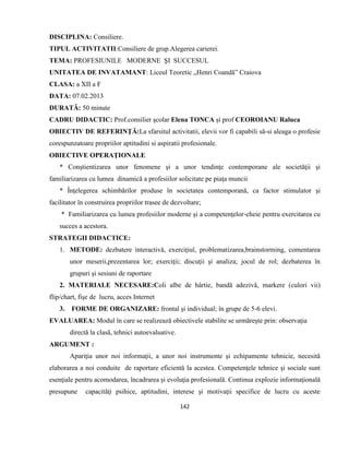 142
DISCIPLINA: Consiliere.
TIPUL ACTIVITATII:Consiliere de grup.Alegerea carierei.
TEMA: PROFESIUNILE MODERNE ŞI SUCCESUL
UNITATEA DE INVATAMANT: Liceul Teoretic „Henri Coandă” Craiova
CLASA: a XII a F
DATA: 07.02.2013
DURATĂ: 50 minute
CADRU DIDACTIC: Prof.consilier şcolar Elena TONCA şi prof CEOROIANU Raluca
OBIECTIV DE REFERINŢĂ:La sfarsitul activitatii, elevii vor fi capabili să-si aleaga o profesie
corespunzatoare propriilor aptitudini si aspiratii profesionale.
OBIECTIVE OPERAŢIONALE
* Conştientizarea unor fenomene şi a unor tendinţe contemporane ale societăţii şi
familiarizarea cu lumea dinamică a profesiilor solicitate pe piaţa muncii
* Înţelegerea schimbărilor produse în societatea contemporană, ca factor stimulator şi
facilitator în construirea propriilor trasee de dezvoltare;
* Familiarizarea cu lumea profesiilor moderne şi a competenţelor-cheie pentru exercitarea cu
succes a acestora.
STRATEGII DIDACTICE:
1. METODE: dezbatere interactivă, exerciţiul, problematizarea,brainstorming, comentarea
unor meserii,prezentarea lor; exerciţii; discuţii şi analiza; jocul de rol; dezbaterea în
grupuri şi sesiuni de raportare
2. MATERIALE NECESARE:Coli albe de hârtie, bandă adezivă, markere (culori vii)
flip/chart, fişe de lucru, acces Internet
3. FORME DE ORGANIZARE: frontal şi individual; în grupe de 5-6 elevi.
EVALUAREA: Modul în care se realizează obiectivele stabilite se urmăreşte prin: observaţia
directă la clasă, tehnici autoevaluative.
ARGUMENT :
Apariţia unor noi informaţii, a unor noi instrumente şi echipamente tehnicie, necesită
elaborarea a noi conduite de raportare eficientă la acestea. Competenţele tehnice şi sociale sunt
esenţiale pentru acomodarea, încadrarea şi evoluţia profesională. Continua explozie informaţională
presupune capacităţi psihice, aptitudini, interese şi motivaţii specifice de lucru cu aceste
 