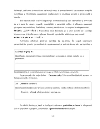 143
informaţii, codficarea şi decodificare lor în mod corect în procesul muncii. De aceea este esenţială
mobilitatea şi flexibilitatea educatorilor (profesorilor) în orientarea şcolară şi profesională a
tinerilor .
Este necesar astfel, ca elevii să perceapă aceste noi realităţi ca o oportunitate şi provocare
de a-şi pune în valoare propriile potenţialităţi şi capacităţi psihice şi obţinerea succesului
presupune responsabilitate, flexibilitate, constanţă, rapiditate de de adaptare la noi oportunităţi.
SCOPUL ACTIVITĂŢII : Cunoasterea unor fenomene şi a unor aspecte ale societăţii
contemporane şi familiarizarea cu lumea dinamică a profesiilor solicitate pe piaţa muncii .
DESFASURAREA ACTIVITĂŢII :
Activitatea debutează printr-un exerciţiu de ice-break: În scopul surprinderii
caracteristicilor propriei personalitati si a autocunoasterii,se solicită fiecarui elev sa identifice o
trasatura proprie de personalitate,care sa inceapa cu initiala numelui sau a prenumelui.
Se propune elevilor un joc în lanţ : „Fazan cu cariere”, în scopul familiarizării acestora cu
lumea complexă a profesiilor.
Se solicită, în timp ce jocul se desfăşoară, selectarea profesiilor perimate în stânga unei
coli de fplip-chart şi gruparea, deasemenea, a profesiilor moderne în dreapta.
Exerciţiu de grup 1 :
Identificaţi o trasatura proprie de personalitate,care sa inceapa cu initiala numelui sau a
prenumelui.
................................................................................................................................................
Joc : „Fazan cu cariere” :
Identificaţi (în lanţ) meserii/ profesii care încep cu ultima literă a profesiei identificate anterior.
Exemplu : arhitect, tehnician dentar, reporter, etc.
 