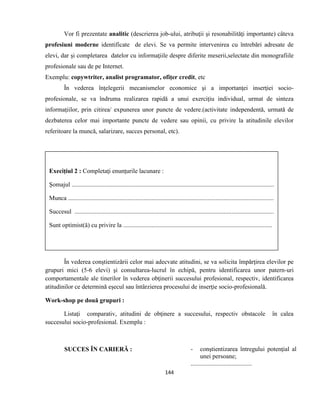 144
Vor fi prezentate analitic (descrierea job-ului, atribuţii şi resonabilităţi importante) câteva
profesiuni moderne identificate de elevi. Se va permite intervenirea cu întrebări adresate de
elevi, dar şi completarea datelor cu informaţiile despre diferite meserii,selectate din monografiile
profesionale sau de pe Internet.
Exemplu: copywtriter, analist programator, ofiţer credit, etc
În vederea înţelegerii mecanismelor economice şi a importanţei inserţiei socio-
profesionale, se va îndruma realizarea rapidă a unui exerciţiu individual, urmat de sinteza
informaţiilor, prin citirea/ expunerea unor puncte de vedere.(activitate independentă, urmată de
dezbaterea celor mai importante puncte de vedere sau opinii, cu privire la atitudinile elevilor
referitoare la muncă, salarizare, succes personal, etc).
În vederea conştientizării celor mai adecvate atitudini, se va solicita împărţirea elevilor pe
grupuri mici (5-6 elevi) şi consultarea-lucrul în echipă, pentru identificarea unor patern-uri
comportamentale ale tinerilor în vederea obţinerii succesului profesional, respectiv, identificarea
atitudinilor ce determină eşecul sau întârzierea procesului de inserţie socio-profesională.
Work-shop pe două grupuri :
Listaţi comparativ, atitudini de obţinere a succesului, respectiv obstacole în calea
succesului socio-profesional. Exemplu :
SUCCES ÎN CARIERĂ : - conştientizarea întregului potenţial al
unei persoane;
.......................................
Execiţiul 2 : Completaţi enunţurile lacunare :
Şomajul .................................................................................................................................
Munca ...................................................................................................................................
Succesul ...............................................................................................................................
Sunt optimist(ă) cu privire la ...............................................................................................
 