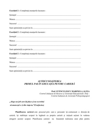 147
Execiţiul 2 : Completaţi enunţurile lacunare :
Şomajul .................................................................................................................................
Munca ...................................................................................................................................
Succesul ...............................................................................................................................
Sunt optimist(ă) cu privire la ...............................................................................................
Execiţiul 2 : Completaţi enunţurile lacunare :
Şomajul .................................................................................................................................
Munca ...................................................................................................................................
Succesul ...............................................................................................................................
Sunt optimist(ă) cu privire la ...............................................................................................
Execiţiul 2 : Completaţi enunţurile lacunare :
Şomajul .................................................................................................................................
Munca ...................................................................................................................................
Succesul ...............................................................................................................................
Sunt optimist(ă) cu privire la ...............................................................................................
AUTOCUNOAŞTEREA
PRIMUL PAS ÎN EDUCAŢIA PENTRU CARIERĂ
Prof. STĂNCULESCU MARINELA ALINA
Centrul Judeţean de Resurse şi Asistenţă Educaţională Dolj –
Centrul Judeţean de Asistenţă Psihopedagogică
„Alege un job care îţi place şi nu va trebui
să munceşti o zi din viaţa ta.”(Confucius)
Planificarea carierei este procesul prin care o persoană îşi conturează o direcţie de
carieră, îşi stabileşte scopuri în legătură cu propria carieră şi iniţiază acţiuni în vederea
atingerii acestor scopuri. Planificarea carierei nu înseamnă realizarea unui plan pentru
 