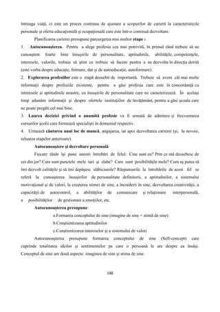 148
întreaga viaţă, ci este un proces continuu de ajustare a scopurilor de carieră la caracteristicile
personale şi oferta educaţională şi ocupaţională care este într-o continuă dezvoltare.
Planificarea carierei presupune parcurgerea mai multor etape :
1. Autocunoaşterea. Pentru a alege profesia cea mai potrivită, în primul rând trebuie să ne
cunoaştem foarte bine însuşirile de personalitate, aptitudinile, abilităţile, competenţele,
interesele, valorile, trebuie să ştim ce trebuie să facem pentru a ne dezvolta în direcţia dorită
(este vorba despre educaţie, formare, dar şi de autoeducaţie, autoformare).
2. Explorarea profesiilor este o etapă deosebit de importantă. Trebuie să avem cât mai multe
informaţii despre profesiile existente, pentru a găsi profesia care este în concordanţă cu
interesele şi aptitudinile noastre, cu însuşirile de personalitate care ne caracterizează. În acelaşi
timp adunăm informaţii şi despre ofertele instituţiilor de învăţământ, pentru a găsi şcoala care
ne poate pregăti cel mai bine.
3. Luarea deciziei privind o anumită profesie va fi urmată de admitere şi frecventarea
cursurilor şcolii care formează specialişti în domeniul respectiv.
4. Urmează căutarea unui loc de muncă, angajarea, iar apoi dezvoltarea carierei (şi, la nevoie,
reluarea etapelor anterioare).
Autocunoaştere şi dezvoltare personală
Fiecare tânăr îşi pune uneori întrebări de felul: Cine sunt eu? Prin ce mă deosebesc de
cei din jur? Care sunt punctele mele tari şi slabe? Care sunt posibilităţile mele? Cum aş putea să
îmi dezvolt calităţile şi să îmi depăşesc slăbiciunile? Răspunsurile la întrebările de acest fel se
referă la cunoaşterea însuşirilor de personalitate definitorii, a aptitudinilor, a sistemului
motivaţional şi de valori, la creşterea stimei de sine, a încrederii în sine, dezvoltarea creativităţii, a
capacităţii de autocontrol, a abilităţilor de comunicare şi relaţionare interpersonală,
a posibilităţilor de gestionare a emoţiilor, etc.
Autocunoaşterea presupune:
a.Formarea conceptului de sine (imagine de sine + stimă de sine)
b.Conştientizarea aptitudinilor
c.Conştientizarea intereselor şi a sistemului de valori
Autocunoaşterea presupune formarea conceptului de sine (Self-concept) care
cuprinde totalitatea ideilor şi sentimentelor pe care o persoană le are despre ea însăşi.
Conceptul de sine are două aspecte: imaginea de sine şi stima de sine.
 