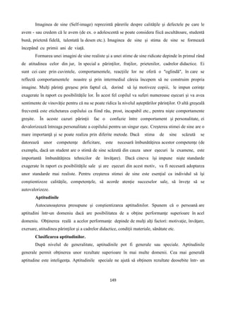 149
Imaginea de sine (Self-image) reprezintă părerile despre calităţile şi defectele pe care le
avem - sau credem că le avem (de ex. o adolescentă se poate considera fiică ascultătoare, studentă
bună, prietenă fidelă, talentată la desen etc.). Imaginea de sine şi stima de sine se formează
începând cu primii ani de viaţă.
Formarea unei imagini de sine realiste şi a unei stime de sine ridicate depinde în primul rând
de atitudinea celor din jur, în special a părinţilor, fraţilor, prietenilor, cadrelor didactice. Ei
sunt cei care prin cuvintele, comportamentele, reacţiile lor ne oferă o "oglindă", în care se
reflectă comportamentele noastre şi prin intermediul căreia începem să ne construim propria
imagine. Mulţi părinţi greşesc prin faptul că, dorind să îşi motiveze copiii, le impun cerinţe
exagerate în raport cu posibilităţile lor. În acest fel copilul va suferi numeroase eşecuri şi va avea
sentimente de vinovăţie pentru că nu se poate ridica la nivelul aşteptărilor părinţilor. O altă greşeală
frecventă este etichetarea copilului ca fiind rău, prost, incapabil etc., pentru nişte comportamente
greşite. În aceste cazuri părinţii fac o confuzie între comportament şi personalitate, ei
devalorizează întreaga personalitate a copilului pentru un singur eşec. Creşterea stimei de sine are o
mare importanţă şi se poate realiza prin diferite metode. Dacă stima de sine scăzută se
datorează unor competenţe deficitare, este necesară îmbunătăţirea acestor competenţe (de
exemplu, dacă un student are o stimă de sine scăzută din cauza unor eşecuri la examene, este
importantă îmbunătăţirea tehnicilor de învăţare). Dacă cineva îşi impune nişte standarde
exagerate în raport cu posibilităţile sale şi are eşecuri din acest motiv, va fi necesară adoptarea
unor standarde mai realiste. Pentru creşterea stimei de sine este esenţial ca individul să îşi
conştientizeze calităţile, competenţele, să acorde atenţie succeselor sale, să înveţe să se
autovalorizeze.
Aptitudinile
Autocunoaşterea presupune şi conştientizarea aptitudinilor. Spunem că o persoană are
aptitudini într-un domeniu dacă are posibilitatea de a obţine performanţe superioare în acel
domeniu. Obţinerea reală a acelor performanţe depinde de mulţi alţi factori: motivaţie, învăţare,
exersare, atitudinea părinţilor şi a cadrelor didactice, condiţii materiale, sănătate etc.
Clasificarea aptitudinilor.
După nivelul de generalitate, aptitudinile pot fi generale sau speciale. Aptitudinile
generale permit obţinerea unor rezultate superioare în mai multe domenii. Cea mai generală
aptitudine este inteligenţa. Aptitudinile speciale ne ajută să obţinem rezultate deosebite într- un
 