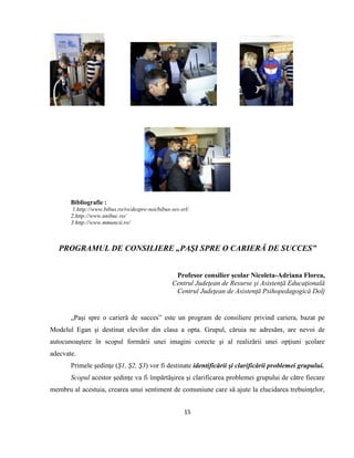 15
Bibliografie :
1.http://www.bibus.ro/ro/despre-noi/bibus-ses-srl/
2.http://www.unibuc.ro/
3.http://www.mmuncii.ro/
PROGRAMUL DE CONSILIERE „PAŞI SPRE O CARIERĂ DE SUCCES”
Profesor consilier şcolar Nicoleta-Adriana Florea,
Centrul Judeţean de Resurse şi Asistenţă Educaţională
Centrul Judeţean de Asistenţă Psihopedagogică Dolj
„Paşi spre o carieră de succes” este un program de consiliere privind cariera, bazat pe
Modelul Egan şi destinat elevilor din clasa a opta. Grupul, căruia ne adresăm, are nevoi de
autocunoaştere în scopul formării unei imagini corecte şi al realizării unei opţiuni şcolare
adecvate.
Primele şedinţe (Ş1, Ş2, Ş3) vor fi destinate identificării şi clarificării problemei grupului.
Scopul acestor şedinţe va fi împărtăşirea şi clarificarea problemei grupului de către fiecare
membru al acestuia, crearea unui sentiment de comuniune care să ajute la elucidarea trebuinţelor,
 