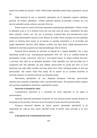 150
număr mai restrâns de domenii. Astfel vorbim despre aptitudine pentru desen, gimnastică, muzică
etc.
După domeniul în care se manifestă, aptitudinile pot fi: aptitudini cognitive (abilitatea
generală de învăţare, aptitudinea verbală, numerică, spaţială, de percepţie a formei, de a lua
decizii), aptitudini sociale, artistice, muzicale, fizice etc.
Pentru reuşita în carieră este foarte importantă conştientizarea aptitudinilor. Trebuie să ştim
ce aptitudini avem şi în ce domenii avem cele mai mari şanse de succes. Aptitudinile fac parte
dintre punctele noastre tari. Ele pot fi cunoscute în primul rând prin autoobservare şi prin
compararea performanţelor noastre cu cele obţinute de ceilalţi. Putem considera că avem aptitudini
pentru un domeniu dacă reuşim să ne însuşim cu uşurinţă cunoştinţele şi să ne formăm mai
repede deprinderile specifice, dacă obţinem rezultate mai bune decât ceilalţi, dacă putem să ne
implicăm în activitatea respectivă un timp mai îndelungat, fără să obosim.
Succesul într-un domeniu de activitate nu depinde de o singură aptitudine. Are o mare
importanţă modul în care interacţionează aptitudinile între ele, cât şi cu celelalte însuşiri de
personalitate (voinţa, sistemul de valori etc.). Unii oameni reuşesc să obţină rezultate bune într-
o activitate chiar dacă nu au aptitudini deosebite. Unele aptitudini mai slab dezvoltate pot fi
compensate prin alte aptitudini sau prin ambiţie, perseverenţă (la şcoală unii elevi cu nivel
intelectual mai redus obţin rezultate mai bune decât elevii foarte inteligenţi pentru că sunt mai
perseverenţi). Alţi oameni foarte bine dotaţi "de la natură" nu au rezultate deosebite în
activitate, deoarece nu sunt bine motivaţi, nu sunt perseverenţi.
Dezvoltarea aptitudinilor de care dispunem presupune motivaţie, perseverenţă,
însuşirea unor cunoştinţe şi deprinderi, adică necesită multă muncă. De asemenea trebuie să găsim
cele mai bune modalităţi de valorificare a aptitudinilor noastre.
Interesele şi sistemul de valori
Conştientizarea intereselor şi a sistemului de valori reprezintă un alt aspect al
autocunoaşterii.
Interesele reprezintă preferinţele cristalizate ale unei persoane pentru anumite domenii de
cunoştinţe sau de activitate. Interesele au un rol esenţial în luarea deciziilor privind cariera.
Formarea intereselor depinde de factori genetici (potenţialul aptitudinal) şi de
experienţele de viaţă pe baza cărora individul învaţă să prefere unele activităţi şi să evite
altele.
Cum putem să ne conştientizăm interesele?
 