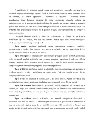 151
O posibilitate la îndemâna oricui pentru a-şi conştientiza interesele este cea de a
reflecta la alegerile anterioare pe care le-a făcut: în ce activităţi s-a implicat, în ce domenii a lucrat
ca voluntar, ce cursuri opţionale / facultative a frecventat? Reflectând asupra
asemănărilor dintre domeniile preferate, îşi poate conştientiza interesele, sistemul de
valori.Interesele pot fi descoperite şi prin utilizarea inventarelor de interese. Aceste inventare în
general sunt alcătuite din liste de activităţi şi ocupaţii dintre care ni se cere să le selectăm pe cele
preferate. Prin gruparea preferinţelor pot fi puse în evidenţă interesele şi modul în care pot fi
valorificate acestea.
Psihologul Holland descrie 6 tipuri de personalitate, în funcţie de preferinţele
manifestate faţă de obiecte, date, idei sau oameni . Aceste tipuri sunt: realist, investigativ,
artistic, social, întreprinzător şi convenţional.
Tipul realist manifestă preferinţă pentru manipularea obiectelor, maşinilor,
instrumentelor şi datelor. Este orientat către prezent şi activităţi concrete, predominant fizice.
Posedă aptitudini manuale, mecanice sau tehnice.
Tipul investigativ se orientează spre activităţi care presupun gândire abstractă şi valori de
ordin intelectual, preferă activităţile care presupun cercetare, investigare în cele mai diferite
domenii (biologie, fizică, domeniul social, cultural etc.). Are de obicei abilităţi matematice şi
ştiinţifice şi preferă să lucreze singur pentru rezolvarea de probleme.
Tipul artistic preferă lumea ideilor, a activităţilor mai puţin structurate, care presupun o
rezolvare creativă şi oferă posibilitatea de autoexpresie. Cei care aparţin acestui tip au
imaginaţie şi abilităţi artistice.
Tipul social este interesat de oameni, dar şi de lumea ideilor. Preferă activităţile care
implică relaţionare interpersonală, doreşte să ajute oamenii sau să îi înveţe diferite lucruri.
Tipul întreprinzător (antreprenorial) preferă să lucreze în echipă, dar cu scopul de a
conduce, de a ocupa locul de lider. Evită activităţile ştiinţifice sau domeniile care implică o muncă
foarte dificilă, preferându-le pe cele care îi pun în valoare iniţiativa, calităţile oratorice şi
manageriale.
Tipul convenţional preferă activităţile care necesită manipularea sistematică şi
ordonată a unor date sau obiecte. Se adaptează greu în situaţiile cu grad ridicat de ambiguitate în
care nu sunt descrise cerinţe clare, dar are abilităţi pentru activităţi administrative. Oamenii care
aparţin acestui tip sunt conformişti, bun executanţi, care se supun unor convenţii, reguli. Preferă
 