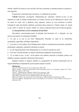 152
ordinea, mediile de muncă în care sarcinile sunt bine structurate şi presupun punerea în practică a
unor algoritmi.
În general nu există tipuri pure de interese, ci combinaţii ale acestora.
Valorile reprezintă convingerile fundamentale ale oamenilor referitor la ceea ce este
important în viaţă, în relaţiile interpersonale şi în muncă. Fiecare om îşi elaborează în cursul vieţii
un sistem de valori care îi ghidează viaţa, opţiunile, inclusiv pe cele referitoare la carieră.
Exemple de valori sunt familia, sănătatea, securitatea, banii, puterea etc. Valorile legate de muncă
se pot referi la mediul de muncă, relaţiile de muncă, conţinutul muncii sau la muncă în general.
Ce mai putem face ca să ne cunoaştem cât mai bine?
Dezvoltarea autocunoaşterii poate fi stimulată prin încercarea de a răspunde cât mai
sincer şi mai obiectiv la următoarele întrebări:
1. Ce ştiu şi ce pot să fac bine? Răspunsurile formulate ne ajută să ne identificăm
cunoştinţele, capacităţile, abilităţile, deprinderile.
2. Ce aş dori, ce mi-ar plăcea să fac? Răspunsurile conduc la conştientizarea intereselor, dorinţelor,
preferinţelor, aspiraţiilor, idealurilor referitoare la carieră.
3. Ce este important pentru mine? Răspunsurile se vor referi la sistemul de valori.
4. Cum sunt? Această întrebare se referă la identificarea trăsăturilor de personalitate.
5. Ce ar trebui să ştiu / să pot / să fac pentru a-mi satisface interesele şi dorinţele, pentru a-mi
îndeplini scopurile, aspiraţiile, idealurile privind cariera?
Răspusul conduce la alegerea studiilor şi a programelor de formare profesională care ne
asigură dobândirea competenţelor necesare pentru reuşita în carieră.
Bibliografie:
Aslett, D., Ghidul Carierei de succes, Editura Alex 2000, 1999;
Băban, Adriana, Consilierea educaţională, Ghid metodologic pentru ora de dirigenţie, Editura S.C. Psinet
SRL, Cluj- Napoca, 2001, 2003;
Clarke, L., Managementul schimbării, Editura Teora, Bucureşti, 2002;
Ghid metodologic, Orientarea Carierei, proiectul GIANT, ISE, 2010;
Jigău, Mihai, Consilierea carierei adulţilor, Editura Afir, Bucureşti, 2001;
Marcinschi Călineci, M., Start pentru o Carieră de Succes, Editura Humanitas Educaţional, 2004;
Vlăsceanu, Mihaela, Managementul carierei, Să învăţăm să ne construim o carieră, Editura Comunicare.ro,
Bucureşti, 2002.
 