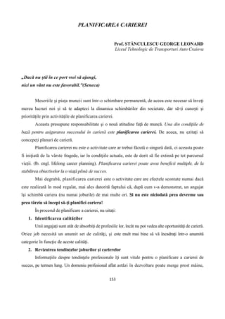 153
PLANIFICAREA CARIEREI
Prof. STĂNCULESCU GEORGE LEONARD
Liceul Tehnologic de Transporturi Auto Craiova
„Dacă nu ştii în ce port vrei să ajungi,
nici un vânt nu este favorabil.”(Seneca)
Meseriile şi piaţa muncii sunt într-o schimbare permanentă, de aceea este necesar să înveţi
mereu lucruri noi şi să te adaptezi la dinamica schimbărilor din societate, dar să-ţi cunoşti şi
priorităţile prin activităţile de planificarea carierei.
Aceasta presupune responsabilitate şi o nouă atitudine faţă de muncă. Una din condiţiile de
bază pentru asigurarea succesului în carieră este planificarea carierei. De aceea, nu ezitaţi să
concepeţi planuri de carieră.
Planificarea carierei nu este o activitate care ar trebui făcută o singură dată, ci aceasta poate
fi iniţiată de la vârste fragede, iar în condiţiile actuale, este de dorit să fie extinsă pe tot parcursul
vieţii. (lb. engl. lifelong career planning). Planificarea carierei poate avea beneficii multiple, de la
stabilirea obiectivelor la o viaţă plină de succes.
Mai degrabă, planificarea carierei este o activitate care are efectele scontate numai dacă
este realizată în mod regulat, mai ales datorită faptului că, după cum s-a demonstrat, un angajat
îşi schimbă cariera (nu numai joburile) de mai multe ori. Şi nu este niciodată prea devreme sau
prea târziu să începi să-ţi planifici cariera!
În procesul de planificare a carierei, nu uitaţi:
1. Identificarea calităţilor
Unii angajaţi sunt atât de absorbiţi de profesiile lor, încât nu pot vedea alte oportunităţi de carieră.
Orice job necesită un anumit set de calităţi, şi este mult mai bine să vă încadraţi într-o anumită
categorie în funcţie de aceste calităţi.
2. Revizuirea tendinţelor joburilor şi carierelor
Informaţiile despre tendinţele profesionale îţi sunt vitale pentru o planificare a carierei de
succes, pe termen lung. Un domeniu profesional aflat astăzi în dezvoltare poate merge prost mâine,
 