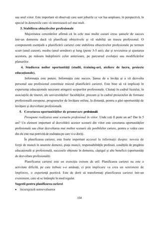 154
sau anul viitor. Este important să observaţi care sunt joburile ce vor lua amploare, în perspectivă, în
special în domeniile care vă interesează cel mai mult.
3. Stabilirea obiectivelor profesionale
Majoritatea cercetărilor afirmă că în cele mai multe cazuri cresc şansele de succes
într-un domeniu dacă vă planificaţi obiectivele şi vă stabiliţi un traseu profesional. O
componentă esenţială a planificării carierei este stabilirea obiectivelor profesionale pe termen
scurt (anul curent), mediu (anul următor) şi lung (peste 3-5 ani), dar şi revizuirea şi ajustarea
acestora, pe măsura îndeplinirii celor anterioare, pe parcursul evoluţiei sau modificărilor
planurilor.
4. Studierea noilor oportunităţi (studii, training-uri, ateliere de lucru, proiecte
educaţionale).
Informaţia este putere. Informaţia este succes. Şansa de a învăţa şi a vă dezvolta
personal sau profesional constituie miezul planificării carierei. Este bine să vă implicaţi în
experienţe educaţionale necesare atingerii scopurilor profesionale. Căutaţi în cadrul liceului, în
asociaţiile de tineret, ale universităţilor/ facultăţilor, precum şi în cadrul proiectelor de formare
profesională europene, programelor de învăţare online, la distanţă, pentru a găsi oportunităţi de
învăţare şi dezvoltare profesională.
5. Cercetarea oportunităţilor de promovare profesională
Presupune realizarea unui scenariu profesional în viitor. Unde veţi fi peste un an? Dar în 5
ani? Un element important al dezvoltării acestor scenarii din viitor este cercetarea oportunităţilor
profesionale sau chiar dezvoltarea mai multor scenarii ale posibilelor cariere, pentru a vedea care
din ele este mai potrivită de realitatea pe care vi-o doriţi.
În planificarea carierei, este foarte important accesul la informaţii despre: nevoia de
forţă de muncă în anumite domenii, piaţa muncii, responsabilităţile profesiei, condiţiile de pregătire
educaţională şi profesională, succesele obţinute în domeniu, câştigul şi alte beneficii (oportunităţi
de dezvoltare profesională).
Planificarea carierei este un exerciţiu extrem de util. Planificarea carierei nu este o
activitate dificilă, pe care trebuie s-o amânaţi, ci prin implicare va crea un sentiment de
împlinire, o experienţă pozitivă. Este de dorit să transformaţi planificarea carierei într-un
eveniment, care să se întâmple în mod regulat.
Sugestii pentru planificarea carierei
 încurajează autoevaluarea
 