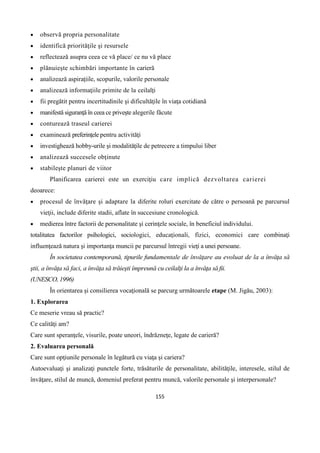 155
 observă propria personalitate
 identifică priorităţile şi resursele
 reflectează asupra ceea ce vă place/ ce nu vă place
 plănuieşte schimbări importante în carieră
 analizează aspiraţiile, scopurile, valorile personale
 analizează informaţiile primite de la ceilalţi
 fii pregătit pentru incertitudinile şi dificultăţile în viaţa cotidiană
 manifestă siguranţă în ceea ce priveşte alegerile făcute
 conturează traseul carierei
 examinează preferinţele pentru activităţi
 investighează hobby-urile şi modalităţile de petrecere a timpului liber
 analizează succesele obţinute
 stabileşte planuri de viitor
Planificarea carierei este un exerciţiu care implică dezvoltarea carierei
deoarece:
 procesul de învăţare şi adaptare la diferite roluri exercitate de către o persoană pe parcursul
vieţii, include diferite stadii, aflate în succesiune cronologică.
 medierea între factorii de personalitate şi cerinţele sociale, în beneficiul individului.
totalitatea factorilor psihologici, sociologici, educaţionali, fizici, economici care combinaţi
influenţează natura şi importanţa muncii pe parcursul întregii vieţi a unei persoane.
În societatea contemporană, tipurile fundamentale de învăţare au evoluat de la a învăţa să
ştii, a învăţa să faci, a învăţa să trăieşti împreună cu ceilalţi la a învăţa să fii.
(UNESCO, 1996)
În orientarea şi consilierea vocaţională se parcurg următoarele etape (M. Jigău, 2003):
1. Explorarea
Ce meserie vreau să practic?
Ce calităţi am?
Care sunt speranţele, visurile, poate uneori, îndrăzneţe, legate de carieră?
2. Evaluarea personală
Care sunt opţiunile personale în legătură cu viaţa şi cariera?
Autoevaluaţi şi analizaţi punctele forte, trăsăturile de personalitate, abilităţile, interesele, stilul de
învăţare, stilul de muncă, domeniul preferat pentru muncă, valorile personale şi interpersonale?
 