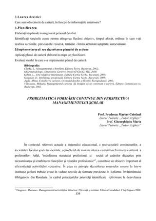 156
3.Luarea deciziei
Care sunt obiectivele de carieră, în funcţie de informaţiile anterioare?
4.Planificarea
Elaboraţi un plan de management personal detaliat.
Identificaţi sarcinile avute pentru atingerea fiecărui obiectiv, timpul alocat, ordinea în care veţi
realiza sarcinile, persoanele resursă, termene - limită, rezultate aşteptate, autoevaluare.
5.Implementarea şi/ sau dezvoltarea planului de acţiune
Aplicaţi planul de carieră elaborat în etapa de planificare.
Evaluaţi modul în care s-a implementat planul de carieră.
Bibliografie:
Clarke, L., Managementul schimbării, Editura Teora, Bucureşti, 2002;
Ghid metodologic, Orientarea Carierei, proiectul GIANT, ISE, 2010;
Giblin, L., Arta relaţiilor interumane, Editura Curtea Veche, Bucureşti, 2000;
Goleman, D., Inteligenţa emoţională, Editura Curtea Veche, Bucureşti, 2001;
Jigău, Mihai, Consilierea carierei, Un model deschis şi flexibil, Euroguidance, 2005;
Vlăsceanu, Mihaela, Managementul carierei, Să învăţăm să ne construim o carieră, Editura Comunicare.ro,
Bucureşti, 2002.
PROBLEMATICA FORMĂRII CONTINUE DIN PERSPECTIVA
MANAGEMENTULUI ŞCOLAR
Prof. Prodescu Marius-Cristinel
Liceul Teoretic „Tudor Arghezi”
Prof. Gheorghiţoiu Maria
Liceul Teoretic „Tudor Arghezi”
În contextul reformei actuale a sistemului educaţional, a restructurării conţinuturilor, a
reevaluării locului şcolii în societate, o problemă de maxim interes o constituie formarea continuă a
profesorilor. Atfel, "redefinirea statutului profesional şi social al cadrelor didactice prin
reexaminarea şi ierarhizarea funcţiilor şi rolurilor profesionale"1
, constituie un obiectiv important al
eficientizării activităţilor educative. În ceea ce priveşte dezvoltarea resurselor umane la într-o
instituţie şcolară trebuie avute în vedere nevoile de formare prevăzute în Reforma Învăţămîntului
Obligatoriu din România. În cadrul principalelor priorităţi identificate referitoare la dezvoltarea
1
Dragomir, Mariana - Managementul activităţilor didactice. Eficienţă şi calitate. Editura Eurodidact, Cluj-Napoca 2008
 