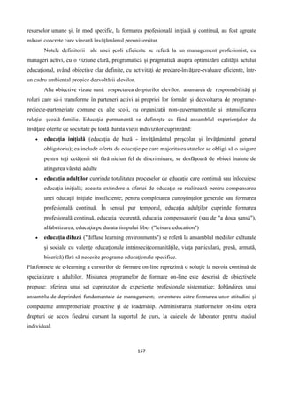 157
resurselor umane şi, în mod specific, la formarea profesională iniţială şi continuă, au fost agreate
măsuri concrete care vizează învăţământul preuniversitar.
Notele definitorii ale unei şcoli eficiente se referă la un management profesionist, cu
manageri activi, cu o viziune clară, programatică şi pragmatică asupra optimizării calităţii actului
educaţional, având obiective clar definite, cu activităţi de predare-învăţare-evaluare eficiente, într-
un cadru ambiental propice dezvoltării elevilor.
Alte obiective vizate sunt: respectarea drepturilor elevilor, asumarea de responsabilităţi şi
roluri care să-i transforme în parteneri activi ai propriei lor formări şi dezvoltarea de programe-
proiecte-parteneriate comune cu alte şcoli, cu organizaţii non-guvernamentale şi intensificarea
relaţiei şcoală-familie. Educaţia permanentă se defineşte ca fiind ansamblul experienţelor de
învăţare oferite de societate pe toată durata vieţii indivizilor cuprinzând:
 educaţia iniţială (educaţia de bază - învăţământul preşcolar şi învăţământul general
obligatoriu); ea include oferta de educaţie pe care majoritatea statelor se obligă să o asigure
pentru toţi cetăţenii săi fără niciun fel de discriminare; se desfăşoară de obicei înainte de
atingerea vârstei adulte
 educaţia adulţilor cuprinde totalitatea proceselor de educaţie care continuă sau înlocuiesc
educaţia iniţială; aceasta extindere a ofertei de educaţie se realizează pentru compensarea
unei educaţii iniţiale insuficiente; pentru completarea cunoştinţelor generale sau formarea
profesională continuă. În sensul pur temporal, educaţia adulţilor cuprinde formarea
profesională continuă, educaţia recurentă, educaţia compensatorie (sau de "a doua şansă"),
alfabetizarea, educaţia pe durata timpului liber ("leisure education")
 educaţia difuză ("diffuse learning environments") se referă la ansamblul mediilor culturale
şi sociale cu valenţe educaţionale intrinseci(comunităţile, viaţa particulară, presă, armată,
biserică) fără să necesite programe educaţionale specifice.
Platformele de e-learning a cursurilor de formare on-line reprezintă o soluţie la nevoia continuă de
specializare a adulţilor. Misiunea programelor de formare on-line este descrisă de obiectivele
propuse: oferirea unui set cuprinzător de experienţe profesionale sistematice; dobândirea unui
ansamblu de deprinderi fundamentale de management; orientarea către formarea unor atitudini şi
competenţe antreprenoriale proactive şi de leadership. Administrarea platformelor on-line oferă
drepturi de acces fiecărui cursant la suportul de curs, la caietele de laborator pentru studiul
individual.
 
