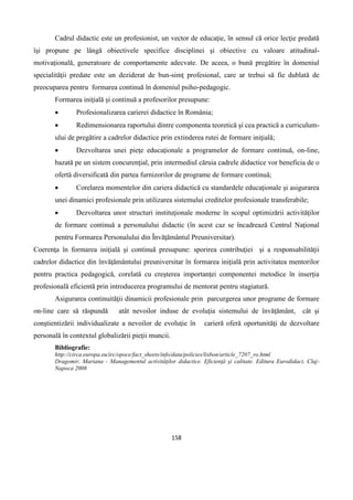 158
Cadrul didactic este un profesionist, un vector de educaţie, în sensul că orice lecţie predată
îşi propune pe lângă obiectivele specifice disciplinei şi obiective cu valoare atitudinal-
motivaţională, generatoare de comportamente adecvate. De aceea, o bună pregătire în domeniul
specialităţii predate este un deziderat de bun-simţ profesional, care ar trebui să fie dublată de
preocuparea pentru formarea continuă în domeniul psiho-pedagogic.
Formarea iniţială şi continuă a profesorilor presupune:
 Profesionalizarea carierei didactice în România;
 Redimensionarea raportului dintre componenta teoretică şi cea practică a curriculum-
ului de pregătire a cadrelor didactice prin extinderea rutei de formare iniţială;
 Dezvoltarea unei pieţe educaţionale a programelor de formare continuă, on-line,
bazată pe un sistem concurenţial, prin intermediul căruia cadrele didactice vor beneficia de o
ofertă diversificată din partea furnizorilor de programe de formare continuă;
 Corelarea momentelor din cariera didactică cu standardele educaţionale şi asigurarea
unei dinamici profesionale prin utilizarea sistemului creditelor profesionale transferabile;
 Dezvoltarea unor structuri instituţionale moderne în scopul optimizării activităţilor
de formare continuă a personalului didactic (în acest caz se încadrează Centrul Naţional
pentru Formarea Personalului din Învăţământul Preuniversitar).
Coerenţa în formarea iniţială şi continuă presupune: sporirea contribuţiei şi a responsabilităţii
cadrelor didactice din învăţământului preuniversitar în formarea iniţială prin activitatea mentorilor
pentru practica pedagogică, corelată cu creşterea importanţei componentei metodice în inserţia
profesională eficientă prin introducerea programului de mentorat pentru stagiatură.
Asigurarea continuităţii dinamicii profesionale prin parcurgerea unor programe de formare
on-line care să răspundă atât nevoilor induse de evoluţia sistemului de învăţământ, cât şi
conştientizării individualizate a nevoilor de evoluţie în carieră oferă oportunităţi de dezvoltare
personală în contextul globalizării pieţii muncii.
Bibliografie:
http://circa.europa.eu/irc/opoce/fact_sheets/info/data/policies/lisbon/article_7207_ro.html
Dragomir, Mariana - Managementul activităţilor didactice. Eficienţă şi calitate. Editura Eurodidact, Cluj-
Napoca 2008
 