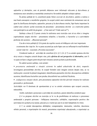 16
opţiunilor şi dorinţelor, care să permită obţinerea unor informaţii relevante şi dezvoltarea şi
menţinerea unor atitudini şi mentalităţi constructive favorabile adoptării soluţiei optime.
În prima şedinţă (Ş 1), consilierul poate folosi exerciţii de deschidere, pentru a realiza o
mai bună cunoaştere a membrilor grupului, în scopul creării unui sentiment de comuniune care să
ajute la clarificarea dorinţelor, opţiunilor, precum şi la dezvoltarea sinelui, fapt foarte important în
cadrul unui colectiv şcolar (exerciţiu de prezentare - prezentarea elevilor şi a motivelor pentru
care participă la un astfel de program – „Cine sunt eu?/ Unde sunt eu?”).
Şedinţa a doua (Ş 2) poate consta în realizarea unui exerciţiu care să ne ofere o imagine
cuprinzătoare asupra elevilor - prezentarea relaţiilor, a locurilor, a lucrurilor şi a activităţilor
preferate ale acestora – „Blazonul personal”.
Cea de-a treia şedinţă (Ş 3) le poate da copiilor ocazia să înfăţişeze cele mai importante
evenimente din viaţa lor. Se va pune accentul pe acele fapte care au influenţat în mod hotărâtor
cursul vieţii lor – exerciţiul „Povestea succesului”.
Următorul stadiu al activităţii de consiliere (Ş 4, Ş 5, Ş 6, Ş 7) va urmări ajutarea elevilor
să-şi creeze o imagine corectă despre sine, prin oferirea de noi perspective si alternative, care îi
va ajuta să facă o alegere potrivită privind viitoarea carieră şcolară şi profesională.
În cadrul acestor şedinţe, vom urmări:
 prezentarea amănunţită a situaţiei existente în cadrul colectivului de elevi, respectiv
investigarea personalităţii elevilor, în scopul formării unei imagini corecte despre sine, se va
realiza prin: exerciţii în planul imaginaţiei; identificarea pasiunilor elevilor; descoperirea calităţilor
acestora; identificarea lucrurilor care produc disconfortul sau confortul fiecăruia.
 configurarea situaţiei ideale, prin prezentarea opţiunilor elevilor privind viitoarea lor realizare
personală şi profesională.
Activităţile vor fi dominate de spontaneitate şi se va urmări orientarea spre scopuri concrete,
măsurabile.
Astfel, realizând o proiectare a activităţii de consiliere, putem identifica următorii paşi:
Ş 4 va propune elevilor un exerciţiu ce le va da posibilitatea să realizeze o prezentare
amănunţită a propriei persoane - înfăţişarea intereselor, calităţilor, experienţelor pozitive din
activitatea lor şcolară şi nu numai, precum şi a viselor pe care le-ar dori îndeplinite în viitor;
Ş 5 va urmări descoperirea abilităţilor, competenţelor, intereselor, valorilor, descrierea
stilului personal, a experienţelor de muncă, prezentarea experienţei educaţionale, a experienţei ca
 