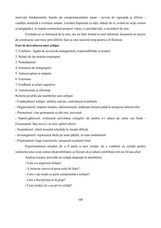 160
motivaţii fundamentale, bazale ale comportamentului uman - nevoia de siguranţă şi afiliere -
condiţie esenţială a evoluţiei umane. Lucrând împreună cu alţii, alături de ei, având un scop comun
şi atingându-l, ai treptat sentimentul propriei valori, a unicităţii tale, a încrederii de sine.
O echipă nu se formează de la sine, are un lider formal şi unul informal; înseamnă un proces
de construcţie care trece prin diferite faze şi care necesită timp pentru a fi finalizat.
Faze în dezvoltarea unei echipe:
1. Confuzie - legată de nevoia de management, responsabilităţi şi scopuri
2. Relaţii de tip atracţie-respingere
3. Nemulţumire
4. Formarea de minigrupuri
5. Autoacceptare şi empatie
6. Coeziune
7. Feedback şi relatii suportive
8. Autenticitate şi eficienţă
Rolurile posibile ale membrilor unei echipei:
- Conducătorul echipei: atribuie sarcini, controlează rezultatele
- Organizatorul: impune modele, administrează, stabileşte drumul până la atingerea obiectivelor
- Promotorul: vine permanent cu idei noi, inovează
- Supraveghetorul: evaluează activitatea colegilor săi pentru a-i aduce pe calea cea bună -
Executantul: face tot ce i se cere, aplică efectiv
- Susţinătorul: ridică moralul celorlalţi în situaţii dificile
- Investigatorul: explorează ideile pe toate părţile, în toate amănuntele
- Finalizatorul: trage concluziile, retuşează rezultatul final
Experimentarea situaţiei de a fi parte a unei echipe, de a colabora cu ceilalţi pentru
realizarea unui scop comun dă posibilitatea ca fiecare să-şi aducă contribuţia într-un fel sau altul.
Analiza oricărei activităţi de echipă răspunde la întrebările:
- Cum s-a organizat echipa?
- A încercat cineva să preia rolul de lider?
- Cum v-aţi simţit ca parte componentă a echipei?
- Care a fost poziţia ta în grup?
- Cum credeţi că v-au privit ceilalţi?
 
