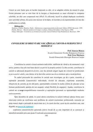 161
Uneori ne este foarte greu să lucrăm împreună cu alţii, să ne adaptăm stilului de muncă în grup.
Există persoane care se simt bine de la început şi funcţionează cu mare eficienţă în compania
celorlalţi, iar alţii care cooperează mai dificil. Ca eficienţă, lucrul în echipă depăşeşte rezultatele
unei activităţi solitare, de aceea este necesar să învăţăm, să exersăm şi să experimentăm cât mai des
colaborarea cu ceilalţi.
Bibliografie:
Nedelcea, Cătălin, Dumitru, Paula - Optimizarea comportamentului profesional, Editura SPER, Bucureşti, 1999
Pintilie, Marian - Metode moderne de învăţare-evaluare, Editura Eurodidact, Cluj-Napoca, 2006
Tomşa, Gheorghe - Consilierea şi orientarea în şcoală, Casa de Editură Viaţa Românească, Bucureşti, 1999
CONSILIERE SI ORIENTARE VOCAȚIONALĂ DINTR-O PERSPECTIVĂ
MODERNĂ
Prof. Ionescu Bianca
Scoala Gimnaziala Nicolae Romanescu Craiova
Prof. Fera Marioara
Scoala Gimnaziala Gheorghe Braescu Calafat
Consilierea în carieră vizează asistarea indivizilor, indiferent de vârstă și de momentul vieții
active, pentru a lua cele mai bune decizii cu privire la propria carieră. Cu alte cuvinte, consilierea în
carieră se adresează deopotrivă elevilor, care fac primele alegeri legate de viitorul lor profesional,
și persoanelor adulte, care doresc să își dezvolte cariera sau să se orienteze spre o nouă profesie.
În cadrul procesului de consiliere în carieră sunt investigate, pe de o parte, resursele și
aspirațiile personale (caracteristici individuale, nivelul de educație, experiența acumulată,
obiectivele de carieră), pe de altă parte, oportunitățile existente în mediu (oferta de educație și/sau
formare profesională, apariția de noi ocupații, soluții flexibile de angajare). Așadar, consilierea în
carieră are ca scop compatibilizarea resurselor și aspirațiilor personale cu oportunitățile mediului
socio-economic.
Spre deosebire de adulți, în cazul cărora consilierea în carieră îmbracă adesea forma unei
intervenții țintite pe rezolvarea unei probleme de carieră (reorientare profesională, reinserție pe
piața muncii după o perioadă de inactivitate etc.), în cazul elevilor, acest tip de consiliere este, mai
degrabă, un proces de explorare:
- explorarea caracteristicilor personale (elevii învață de ce este important să se cunoască și
identifică metodele prin care poate fi realizată autocunoașterea)
 
