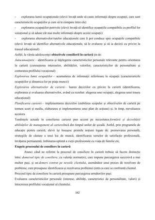 162
- explorarea lumii ocupaționale (elevii învață unde să caute informații despre ocupații, care sunt
caracteristicile ocupațiilor și cum să le compare între ele)
- explorarea ocupațiilor potrivite (elevii învață să identifice ocupațiile compatibile cu profilul lor
vocațional și să adune cât mai multe informații despre aceste ocupații)
- explorarea alternativelor/rutelor educaționale care îi pot conduce spre ocupațiile compatibile
(elevii învață să identifice alternativele educaționale, să le evalueze și să ia decizii cu privire la
traseul educațional)
Astfel, la vârsta adolescenței obiectivele consilierii în carieră țin de:
Autocunoaștere – identificarea și înțelegerea caracteristicilor personale relevante pentru orientarea
în carieră (cunoașterea intereselor, abilităților, valorilor, caracteristicilor de personalitate și
conturarea profilului vocațional)
Explorarea lumii ocupațiilor – acumularea de informații referitoare la ocupații (caracteristicile
ocupațiilor și dinamica lor pe piața muncii)
Explorarea alternativelor de carieră – luarea deciziilor cu privire la carieră (identificarea,
explorarea și evaluarea alternativelor, având ca rezultat: alegerea unei ocupații, alegerea unui traseu
educațional)
Planificarea carierei – implementarea deciziilor (stabilirea scopului și obiectivelor de carieră pe
termen scurt și mediu, elaborarea și implementarea unui plan de acțiune) și, în timp, reevaluarea
acestora
Tendințele actuale în consilierea carierei pun accent pe necesitatea formării și dezvoltării
abilităților de management al cariereiîncă din timpul anilor de școală. Astfel, prin programele de
educație pentru carieră, elevii își însușesc primele noțiuni legate de: promovarea personală,
strategiile de căutare a unui loc de muncă, identificarea surselor de satisfacție profesională,
învățarea permanentă, îmbinarea optimă a vieții profesionale cu viața de familie etc.
Etapele procesului de consiliere în carieră
Atunci când ne referim la procesul de consiliere în carieră trebuie să facem distincție
între: demersul tipic de consiliere, cu valențe normative, care impune parcurgerea succesivă a mai
multor pași, și un demers centrat pe nevoile clientului, asemănător unui proces de rezolvare de
probleme, care presupune identificarea și rezolvarea problemei țintă cu care se confruntă clientul.
Procesul tipic de consiliere în carieră presupune parcurgerea următorilor pași:
Evaluarea caracteristicilor personale (interese, abilități, caracteristici de personalitate, valori) și
întocmirea profilului vocațional al clientului.
 