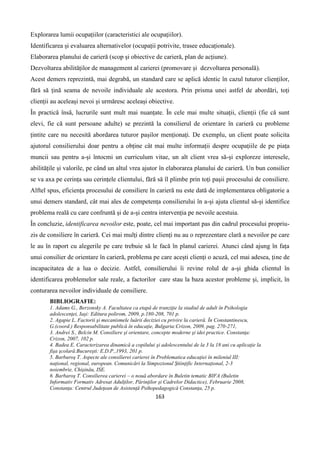 163
Explorarea lumii ocupațiilor (caracteristici ale ocupațiilor).
Identificarea și evaluarea alternativelor (ocupații potrivite, trasee educaționale).
Elaborarea planului de carieră (scop și obiective de carieră, plan de acțiune).
Dezvoltarea abilităților de management al carierei (promovare și dezvoltarea personală).
Acest demers reprezintă, mai degrabă, un standard care se aplică identic în cazul tuturor clienților,
fără să țină seama de nevoile individuale ale acestora. Prin prisma unei astfel de abordări, toți
clienții au aceleași nevoi și urmăresc aceleași obiective.
În practică însă, lucrurile sunt mult mai nuanțate. În cele mai multe situații, clienții (fie că sunt
elevi, fie că sunt persoane adulte) se prezintă la consilierul de orientare în carieră cu probleme
țintite care nu necesită abordarea tuturor pașilor menționați. De exemplu, un client poate solicita
ajutorul consilierului doar pentru a obține cât mai multe informații despre ocupațiile de pe piața
muncii sau pentru a-și întocmi un curriculum vitae, un alt client vrea să-și exploreze interesele,
abilitățile și valorile, pe când un altul vrea ajutor în elaborarea planului de carieră. Un bun consilier
se va axa pe cerința sau cerințele clientului, fără să îl plimbe prin toți pașii procesului de consiliere.
Alftel spus, eficiența procesului de consiliere în carieră nu este dată de implementarea obligatorie a
unui demers standard, cât mai ales de competența consilierului în a-și ajuta clientul să-și identifice
problema reală cu care confruntă și de a-și centra intervenția pe nevoile acestuia.
În concluzie, identificarea nevoilor este, poate, cel mai important pas din cadrul procesului propriu-
zis de consiliere în carieră. Cei mai mulți dintre clienți nu au o reprezentare clară a nevoilor pe care
le au în raport cu alegerile pe care trebuie să le facă în planul carierei. Atunci când ajung în fața
unui consilier de orientare în carieră, problema pe care acești clienți o acuză, cel mai adesea, ține de
incapacitatea de a lua o decizie. Astfel, consilierului îi revine rolul de a-și ghida clientul în
identificarea problemelor sale reale, a factorilor care stau la baza acestor probleme și, implicit, în
conturarea nevoilor individuale de consiliere.
BIBLIOGRAFIE:
1. Adams G., Berzonsky A. Facultatea ca etapă de tranziţie la stadiul de adult în Psihologia
adolescenţei, Iaşi: Editura polirom, 2009, p.180-208, 701 p.
2. Agapie L. Factorii şi mecanismele luării deciziei cu privire la carieră. În Constantinescu,
G.(coord.) Responsabilitate publică în educaţie, Bulgaria:Crizon, 2009, pag. 270-271,
3. Andrei S., Belcin M. Consiliere şi orientare, concepte moderne şi idei practice. Constanţa:
Crizon, 2007, 102 p.
4. Badea E. Caracterizarea dinamică a copilului şi adolescentului de la 3 la 18 ani cu aplicaţie la
fişa şcolară.Bucureşti: E.D.P.,1993, 201 p.
5. Barbaroş T. Aspecte ale consilierei carierei în Problematica educaţiei în mileniul III:
naţional, regional, european. Comunicări la Simpozionul Ştiinţific Internaţional, 2-3
noiembrie, Chişinău, ISE.
6. Barbaroş T. Consilierea carierei – o nouă abordare în Buletin tematic BIFA (Buletin
Informativ Formativ Adresat Adulţilor, Părinţilor şi Cadrelor Didactice), Februarie 2008,
Constanţa: Centrul Judeţean de Asistenţă Psihopedagogică Constanţa, 25 p.
 