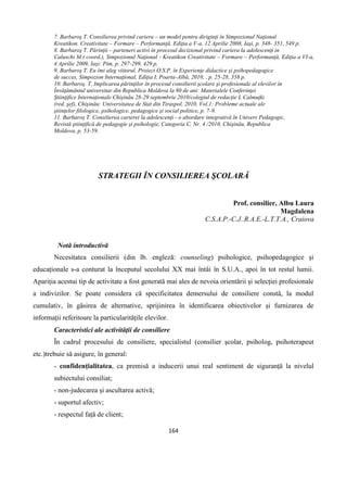 164
7. Barbaroş T. Consilierea privind cariera – un model pentru diriginţi în Simpozionul Naţional
Kreatikon. Creativitate – Formare – Performanţă. Ediţia a V-a, 12 Aprilie 2008, Iaşi, p. 348- 351, 549 p.
8. Barbaroş T. Părinţii – parteneri activi în procesul decizional privind cariera la adolescenţi in
Caluschi M.( coord.), Simpozionul Naţional - Kreatikon Creativitate – Formare – Performanţă, Ediţia a VI-a,
4 Aprilie 2009, Iaşi: Pim, p. 297-299, 429 p.
9. Barbaroş T. Eu îmi aleg viitorul. Proiect O.S.P. în Experienţe didactice şi psihopedagogice
de succes, Simpozion Internaţional, Ediţia I, Poarta-Albă, 2010, , p. 25-28, 358 p.
10. Barbaroş. T. Implicarea părinţilor în procesul consilierii şcolare şi profesionale al elevilor în
Învăţământul universitar din Republica Moldova la 80 de ani: Materialele Conferinţei
Ştiinţifice Internaţionale Chişinău 28-29 septembrie 2010/colegiul de redacţie L Calmuţki
(red. şef), Chişinău: Universitatea de Stat din Tiraspol, 2010, Vol.1: Probleme actuale ale
ştiinţelor filologice, psihologice, pedagogice şi social politice, p. 7-9.
11. Barbaroş T. Consilierea carierei la adolescenţi - o abordare integrativă în Univers Pedagogic,
Revistă ştiinţifică de pedagogie şi psihologie, Categoria C, Nr. 4 /2010, Chişinău, Republica
Moldova, p. 53-59.
STRATEGII ÎN CONSILIEREA ŞCOLARĂ
Prof. consilier, Albu Laura
Magdalena
C.S.A.P.-C.J..R.A.E.-L.T.T.A., Craiova
Notă introductivă
Necesitatea consilierii (din lb. engleză: counseling) psihologice, psihopedagogice şi
educaționale s-a conturat la începutul secolului XX mai întâi în S.U.A., apoi în tot restul lumii.
Apariția acestui tip de activitate a fost generată mai ales de nevoia orientării şi selecției profesionale
a indivizilor. Se poate considera că specificitatea demersului de consiliere constă, la modul
cumulativ, în găsirea de alternative, sprijinirea în identificarea obiectivelor și furnizarea de
informații referitoare la particularitățile elevilor.
Caracteristici ale activităţii de consiliere
În cadrul procesului de consiliere, specialistul (consilier şcolar, psiholog, psihoterapeut
etc.)trebuie să asigure, în general:
- confidențialitatea, ca premisă a inducerii unui real sentiment de siguranță la nivelul
subiectului consiliat;
- non-judecarea şi ascultarea activă;
- suportul afectiv;
- respectul față de client;
 
