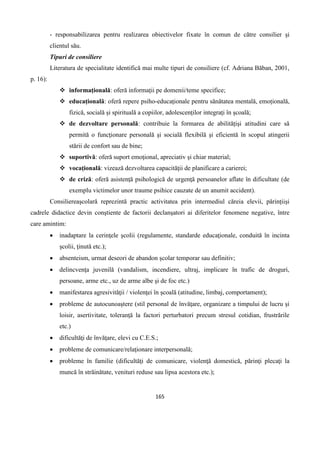 165
- responsabilizarea pentru realizarea obiectivelor fixate în comun de către consilier şi
clientul său.
Tipuri de consiliere
Literatura de specialitate identifică mai multe tipuri de consiliere (cf. Adriana Băban, 2001,
p. 16):
 informațională: oferă informații pe domenii/teme specifice;
 educațională: oferă repere psiho-educaţionale pentru sănătatea mentală, emoțională,
fizică, socială şi spirituală a copiilor, adolescenților integraţi în şcoală;
 de dezvoltare personală: contribuie la formarea de abilitățişi atitudini care să
permită o funcţionare personală şi socială flexibilă şi eficientă în scopul atingerii
stării de confort sau de bine;
 suportivă: oferă suport emoţional, apreciativ şi chiar material;
 vocațională: vizează dezvoltarea capacităţii de planificare a carierei;
 de criză: oferă asistenţă psihologică de urgenţă persoanelor aflate în dificultate (de
exemplu victimelor unor traume psihice cauzate de un anumit accident).
Consiliereaşcolară reprezintă practic activitatea prin intermediul căreia elevii, părințiişi
cadrele didactice devin conştiente de factorii declanşatori ai diferitelor fenomene negative, între
care amintim:
 inadaptare la cerinţele şcolii (regulamente, standarde educaţionale, conduită în incinta
şcolii, ţinută etc.);
 absenteism, urmat deseori de abandon școlar temporar sau definitiv;
 delincvenţa juvenilă (vandalism, incendiere, ultraj, implicare în trafic de droguri,
persoane, arme etc., uz de arme albe şi de foc etc.)
 manifestarea agresivităţii / violenţei în şcoală (atitudine, limbaj, comportament);
 probleme de autocunoaştere (stil personal de învăţare, organizare a timpului de lucru şi
loisir, asertivitate, toleranţă la factori perturbatori precum stresul cotidian, frustrările
etc.)
 dificultăţi de învăţare, elevi cu C.E.S.;
 probleme de comunicare/relaţionare interpersonală;
 probleme în familie (dificultăţi de comunicare, violenţă domestică, părinţi plecaţi la
muncă în străinătate, venituri reduse sau lipsa acestora etc.);
 