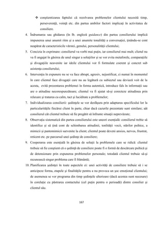 167
 conştientizarea faptului că rezolvarea problemelor clientului necesită timp,
perseverenţă, voinţă etc. din partea ambilor factori implicaţi în activitatea de
consiliere.
4. Îndrumarea sau ghidarea (în lb. engleză guidance) din partea consilierului implică
impunerea unui anumit ritm şi a unei anumite tonalităţi a conversaţiei, ţinându-se cont
neapărat de caracteristicile vărstei, genului, personalităţii clientului;
5. Concizia în exprimare: consilierul va vorbi mai puţin, iar consilierul mai mult; clietul nu
va fi angajat în găsirea de unul singur a soluţiilor şi se vor evita metaforele, comparaţiile
şi divagaţiile neavenite iar ideile clientului vor fi formulate coerent şi concret sub
asistenţa consilierului;
6. Intervenţia în expunere nu se va face abrupt, agresiv, nejustificat, ci numai în momentul
în care clientul face divagaţii care nu au legătură cu subiectul sau deviază voit de la
acesta, evită prezentarea problemei în forma autentică, introduce fals în informaţii sau
are o atitudine necorespunzătoare; clientul va fi ajutat să-şi corecteze atitudinea prin
relaxare şi tratarea cu calm, tact şi luciditate a problemelor;
7. Individualizarea consilierii: şedinţele se vor desfăşura prin adaptarea specificului lor la
particularităţile fiecărui client în parte, chiar dacă cazurile prezentate sunt similare; aât
consilierul cât clientul trebuie să fie pregătit să înfrunte situaţii neprevăzute;
8. Observaţia sistematică din partea consilierului este uneori esenţială: consilierul trebie să
identifice şi să ţină cont de schimbarea atitudinii, tonlităţii vocii, stărilor psihice, a
mimicii şi pantomimicii survenite la client; clientul poate deveni anxios, nervos, frustrat,
reticent etc. pe parcursul unei şedinţe de consiliere;
9. Cooperarea este esenţială în găsirea de soluţii la problemele care se ridică: clientul
trebuie să fie conştient că o şedinţă de consiliere poate fi o formă de descărcare psihică şi
de detensionare prin expunerea problemelor personale; totodată clientul trebuie să-şi
recunoască singur problema care îl frământă;
10. Planificarea şedinţei în toate aspectele ei: unei activităţi de consiliere trebuie să i se
anticipeze forma, etapele şi finalităţile pentru a nu provoca un şoc emoţional clientului;
de asemenea se vor programa din timp şedinţele ulterioare (dacă acestea sunt necesare)
în corelaţie cu păstrarea contactului (cel puţin pentru o perioadă) dintre consilier şi
clientul său.
 