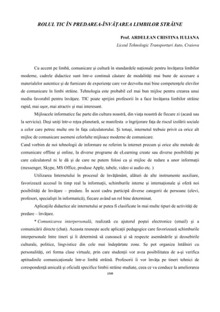 168
ROLUL TIC ÎN PREDAREA-ÎNVĂȚAREA LIMBILOR STRĂINE
Prof. ARDELEAN CRISTINA IULIANA
Liceul Tehnologic Transporturi Auto, Craiova
Cu accent pe limbă, comunicare şi cultură în standardele naţionale pentru învăţarea limbilor
moderne, cadrele didactice sunt într-o continuă căutare de modalităţi mai bune de accesare a
materialelor autentice şi de furnizare de experienţe care vor dezvolta mai bine competenţele elevilor
de comunicare în limbi străine. Tehnologia este probabil cel mai bun mijloc pentru crearea unui
mediu favorabil pentru învăţare. TIC poate sprijini profesorii în a face învăţarea limbilor străine
rapid, mai uşor, mai atractiv şi mai interesant.
Mijloacele informatice fac parte din cultura noastră, din viaţa noastră de fiecare zi (acasă sau
la serviciu). Deşi uniţi într-o reţea planetară, se manifesta o îngrijorare faţa de riscul izolării sociale
a celor care petrec multe ore în faţa calculatorului. Şi totuşi, internetul trebuie privit ca orice alt
mijloc de comunicare asemeni celorlalte mijloace moderne de comunicare.
Cand vorbim de noi tehnologii de informare ne referim la internet precum şi orice alte metode de
comunicare offline şi online, la diverse programe de eLearning create sau diverse posibilităţi pe
care calculatorul ni le dă şi de care ne putem folosi ca şi mijloc de redare a unor informaţii
(messenger, Skype, MS Office, produse Apple, tabele, video si audio etc. )
Utilizarea Internetului în procesul de învăţământ, alături de alte instrumente auxiliare,
favorizează accesul în timp real la informaţii, schimburile interne şi internaţionale şi oferă noi
posibilităţi de învăţare – predare. În acest cadru participă diverse categorii de persoane (elevi,
profesori, specialişti în informatică), fiecare având un rol bine determinat.
Aplicaţiile didactice ale internetului ar putea fi clasificate în mai multe tipuri de activităţi de
predare – învăţare.
* Comunicarea interpersonală, realizată cu ajutorul poştei electronice (email) şi a
comunicării directe (chat). Aceasta reuneşte acele aplicaţii pedagogice care favorizează schimburile
interpersonale între tineri şi îi determină să cunoască şi să respecte asemănările şi deosebirile
culturale, politice, lingvistice din cele mai îndepărtate zone. Se pot organiza întâlniri cu
personalităţi, ori forma clase virtuale, prin care studenţii vor avea posibilitatea de a-şi verifica
aptitudinile comunicaţionale într-o limbă străină. Profesorii îi vor învăţa pe tineri tehnici de
corespondenţă amicală şi oficială specifice limbii străine studiate, ceea ce va conduce la ameliorarea
 