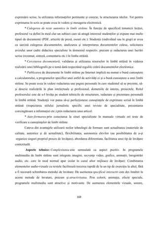 169
exprimării scrise, la utilizarea informaţiilor pertinente şi corecte, la structurarea ideilor. Tot pentru
exprimarea în scris se poate avea în vedere şi mesageria electronică.
* Culegerea de texte autentice în limbi străine. În funcţie de specificul tematicii lecţiei,
profesorul va defini în mod clar un subiect care să atragă interesul studenţilor şi expune mai multe
tipuri de documente (PDF, articole de presă, eseuri etc.). Studenţii (individual sau în grup) ar avea
ca sarcină culegerea documentelor, analizarea şi interpretarea documentelor culese, solicitarea
avizului unor cadre didactice specialiste în domeniul respectiv, precum şi redactarea unei lucrări
scrise (rezumat, sinteză, comentariu etc.) în limba străină.
* Cercetarea documentară, validarea şi utilizarea resurselor în limbă străină în vederea
realizării unei bibliografii pe o temă dată respectând regulile citării documentelor electronice.
* Publicarea de documente în limbi străine pe Internet implică nu numai o bună cunoaştere
a calculatorului, a programelor specifice unei astfel de activităţi ci şi o bună cunoaştere a unei limbi
străine. Se poate avea în vedere redactarea une pagini personale în care studentul să se prezinte, să-
şi descrie realizările în plan intelectuale şi profesional, domeniile de interes, proiectele. Rolul
profesorului este de a-l învăţa pe student tehnicile de structurare, redactare şi prezentare personală
în limbă străină. Studenţii vor putea să-şi perfecţioneze cunoştinţele de exprimare scrisă în limbă
străină (respectarea stilului jurnalistic specific unei reviste de specialitate, prezentarea
convingătoare a informaţiei etc.) prin redactarea unui articol.
* Auto-formarea prin conectarea la situri specializate în manuale virtuale ori teste de
verificare a cunoştinţelor de limbi străine.
Cateva din avantajele utilizarii noilor tehnologii de formare sunt actualitatea (materiale de
calitate, autentice şi de actualitate), flexibilitatea, autonomia elevilor (au posibilitatea de a-şi
organiza singuri propriul proces de învăţare), abordarea diferentiata, facilitarea unui tip de învăţare
contextuală.
Aspecte tehnice: Complexitatea este semnalată ca aspect pozitiv. In programele
multimedia de limbi străine sunt integrate imagini, secvenţe video, grafice, animaţii, înregistrări
audio, etc. care în mod normal apar izolat în cazul altor mijloace de învăţare. Combinarea
elementelor audio-vizuale cu textele facilitează trecerea rapidă de la un tip de exerciţiu la altul, fără
a fi necesară schimbarea metodei de învătare. De asemenea specificul interactiv este des întalnit în
aceste metode de învatare, precum şi atractivitatea. Prin colorit, animaţie, efecte speciale,
programele multimedia sunt atractive şi motivante. De asemenea elementele vizuale, sonore,
 