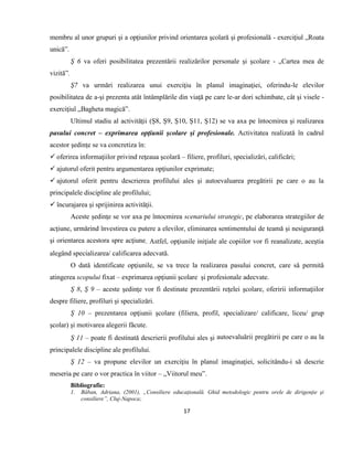 17
membru al unor grupuri şi a opţiunilor privind orientarea şcolară şi profesională - exerciţiul „Roata
unică”.
Ş 6 va oferi posibilitatea prezentării realizărilor personale şi şcolare - „Cartea mea de
vizită”.
Ş7 va urmări realizarea unui exerciţiu în planul imaginaţiei, oferindu-le elevilor
posibilitatea de a-şi prezenta atât întâmplările din viaţă pe care le-ar dori schimbate, cât şi visele -
exerciţiul „Bagheta magică”.
Ultimul stadiu al activităţii (Ş8, Ş9, Ş10, Ş11, Ş12) se va axa pe întocmirea şi realizarea
pasului concret – exprimarea opţiunii şcolare şi profesionale. Activitatea realizată în cadrul
acestor şedinţe se va concretiza în:
 oferirea informaţiilor privind reţeaua şcolară – filiere, profiluri, specializări, calificări;
 ajutorul oferit pentru argumentarea opţiunilor exprimate;
 ajutorul oferit pentru descrierea profilului ales şi autoevaluarea pregătirii pe care o au la
principalele discipline ale profilului;
 încurajarea şi sprijinirea activităţii.
Aceste şedinţe se vor axa pe întocmirea scenariului strategic, pe elaborarea strategiilor de
acţiune, urmărind învestirea cu putere a elevilor, eliminarea sentimentului de teamă şi nesiguranţă
şi orientarea acestora spre acţiune. Astfel, opţiunile iniţiale ale copiilor vor fi reanalizate, aceştia
alegând specializarea/ calificarea adecvată.
O dată identificate opţiunile, se va trece la realizarea pasului concret, care să permită
atingerea scopului fixat – exprimarea opţiunii şcolare şi profesionale adecvate.
Ş 8, Ş 9 – aceste şedinţe vor fi destinate prezentării reţelei şcolare, oferirii informaţiilor
despre filiere, profiluri şi specializări.
Ş 10 – prezentarea opţiunii şcolare (filiera, profil, specializare/ calificare, liceu/ grup
şcolar) şi motivarea alegerii făcute.
Ş 11 – poate fi destinată descrierii profilului ales şi autoevaluării pregătirii pe care o au la
principalele discipline ale profilului.
Ş 12 – va propune elevilor un exerciţiu în planul imaginaţiei, solicitându-i să descrie
meseria pe care o vor practica în viitor – „Viitorul meu”.
Bibliografie:
1. Băban, Adriana, (2001), „Consiliere educaţională. Ghid metodologic pentru orele de dirigenţie şi
consiliere”, Cluj-Napoca;
 