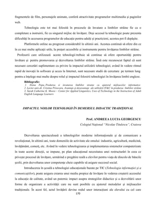 170
fragmentele de film, personajele animate, conferă atractivitate programelor multimedia şi paginilor
web.
Tehnologia este tot mai folosită în procesele de învatare a limbilor străine fie ca o
completare a instruirii, fie ca singurul mijloc de învăţare. Deşi accesul la tehnologie poate prezenta
dificultăţi în accesarea programelor de educaţie pentru adulţi şi practicieni, acestea pot fi depăşite.
Platformele online au progresat considerabil în ultimii ani. Acestea continuă să ofere din ce
în ce mai multe aplicaţii utile, la preţuri accesibile şi instrumente pentru învăţarea limbilor străine.
Profesorii care utilizează aceste tehnologii trebuie să continue să ofere oportunităţi pentru
învătare şi pentru promovarea şi dezvoltarea limbilor străine. Însă este recunoscut faptul că sunt
necesare cercetări suplimentare cu privire la impactul utilizării tehnologiei; având în vedere ritmul
rapid de inovaţii în software şi acces la Internet, sunt necesare studii de cercetare pe termen lung
pentru a înţelege mai multe despre rolul şi impactul folosirii tehnologiei în învăţarea limbii engleze.
Bibliografie:
1. Elena Popa, Predarea si invatarea limbilor straine cu ajutorul mijloacelor informatice
2. Lector univ.dr. Cristina Prisecaru, Avantaje şi dezavantaje ale utilizării IT&C în predarea limbilor străine
3. Sarah Catherine K. Moore – Center for Applied Linguistics, Uses of Technology in the Instruction of Adult
English Language Learners
IMPACTUL NOILOR TEHNOLOGII ÎN DEMERSUL DIDACTIC TRADIŢIONAL
Prof. ANDREEA LUCIA GEORGESCU
Colegiul Naţional “Nicolae Titulescu”, Craiova
Dezvoltarea spectaculoasă a tehnologiilor moderne informaţionale şi de comunicare a
revoluţionat, în ultimii ani, toate domeniile de activitate ale omului: industrie, agricultură, medicină,
învăţământ, comerţ, etc. Având în vedere tehnologizarea şi implementarea sistemelor computerizate
în toate aceste direcţii, se impune, pe plan educaţional necesitatea unei restructurări în ceea ce
priveşte procesul de învăţare, urmărind o pregătire reală a elevilor pentru viaţa de dincolo de băncile
şcolii, prin dezvoltarea unor competenţe cheie capabile să asigure succesul social.
Introducerea în şcoală a tehnologiei educaţionale bazate pe TIC (Tehnologia informaţiei şi a
comunicaţiilor), poate asigura crearea unui mediu propice de învăţare în vederea creşterii accesului
la educaţie de calitate, având un puternic impact asupra strategiilor didactice şi a dezvoltării unor
forme de organizare a activităţii care nu sunt posibile cu ajutorul metodelor şi mijloacelor
tradiţionale. În acest fel, actul învăţării devine rodul unor interacţiuni ale elevului cu cel care
 