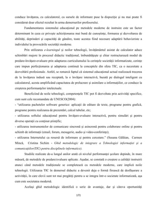 171
conduce învăţarea, cu calculatorul, cu sursele de informare puse la dispoziţie şi nu mai poate fi
considerat doar efectul rezultat în urma demersurilor profesorului.
Fundamentarea sistemului educaţional pe metodele moderne de instruire este un factor
determinant în ceea ce priveşte achiziţionarea mai bună de cunoştinţe, formarea şi dezvoltarea de
abilităţi, deprinderi şi capacităţi de gândire, toate acestea fiind necesare adaptării behavioriste a
individului la provocările societăţii moderne.
Prin utilizarea e-learningul şi noilor tehnologii, învăţământul asistat de calculator aduce
schimbări majore în procesul didactic tradiţional, îmbunătăţeşte şi chiar restructurează modul de
predare-învăţare-evaluare prin adaptarea curriculumului la cerinţele societăţii informatizate, cerinţe
care impun perfecţionarea şi adaptarea continuă la conceptele din sfera TIC, ca o necesitate a
dezvoltării profesionale. Astfel, se remarcă faptul că sistemul educaţional actual realizează trecerea
de la învăţarea indusă sau receptată, la o învăţare interactivă, bazată pe dialogul inteligent cu
calculatorul, acesta amplificând capacitatea de prelucrare şi asimilare a informaţiilor, ce conduce la
creşterea performanţelor intelectuale.
Beneficiind de noile tehnologii, competenţele TIC pot fi dezvoltate prin activităţi specifice,
cum sunt cele recomandate de UNESCO(2004):
- “utilizarea pachetelor software generice: aplicaţii de editare de texte, programe pentru grafică,
programe pentru realizarea de prezentări, calcul tabelar, etc;
- utilizarea softului educaţional pentru învăţare-evaluare interactivă, pentru simulări şi pentru
diverse operaţii cu conţinut ştiinţific;
- utilizarea instrumentelor de comunicare sincronă şi asincronă pentru colaborare online şi pentru
schimb de informaţii (email, forum, mesagerie, audio şi video-conferinţe);
- utilizarea Internetului ca resursă de informare şi pentru cercetare.” (Susana Gălăian, Carmen
Mincă, Cristina Sichim - Ghid metodologic de integrare a Tehnologiei informaţiei şi a
comunicaţiilor(TIC) pentru disciplinele informatice).
Studiile realizate de-a lungul anilor arată că nivelul performanţei şcolare depinde, în mare
măsură, de metodele de predare/evaluare aplicate. Aşadar, se constată o creştere a calităţii instruirii
atunci când metodele tradiţionale se completează cu metodele moderne, care implică noile
tehnologii. Utilizarea TIC în demersul didactic a devenit deja o formă firească de desfăşurare a
activităţii, în care elevii sunt tot mai pregătiţi pentru a se integra într-o societate informatizată, aşa
cum este societatea modernă.
Acelaşi ghid metodologic identifică o serie de avantaje, dar şi câteva oportunităţi
 