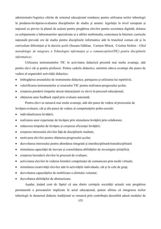 172
administrativ/logistice oferite de sistemul educaţional românesc pentru utilizarea noilor tehnologii
în predarea-învăţarea-evaluarea disciplinelor de studiu şi anume: legislaţie la nivel european şi
naţional cu privire la planul de acţiuni pentru pregătirea elevilor pentru societatea digitală; dotarea
cu echipamente a laboratoarelor specializate şi a sălilor multimedia; conectarea la Internet; curricula
naţională prevede ore de studiu pentru disciplinele informatice atât în trunchiul comun cât şi în
curriculum diferenţiat şi la decizia şcolii (Susana Gălăian, Carmen Mincă, Cristina Sichim - Ghid
metodologic de integrare a Tehnologiei informaţiei şi a comunicaţiilor(TIC) pentru disciplinele
informatice).
Utilizarea instrumentelor TIC în activitatea didactică prezintă mai multe avantaje, atât
pentru elevi cât şi pentru profesori. Pentru cadrele didactice, amintim câteva avantaje din punct de
vedere al organizării activităţii didactice:
 îmbogăţirea arsenalului de instrumente didactice, partajarea şi utilizarea lui repetitivă;
 valorificarea instrumentelor şi resurselor TIC pentru realizarea progresului şcolar;
 creşterea ponderii timpului alocat interacţiunii cu elevii în procesul educaţional;
 obţinerea unui feedback rapid prin evaluare automată.
Pentru elevi se ramarcă mai multe avantaje, atât din punct de vedere al procesului de
învăţare-evaluare, cât şi din punct de vedere al competenţelor psiho-sociale:
 individualizarea învăţării;
 realizarea unor experienţe de învăţare prin stimularea învăţării prin colaborare;
 reducerea timpului de învăţare şi creşterea eficienţei învăţării;
 creşterea interesului elevilor faţă de disciplinele studiate;
 motivarea elevilor pentru obţinerea progresului şcolar;
 dezvoltarea interesului pentru abordarea integrată şi interdisciplinară/transdisciplinară
 stimularea capacităţii de inovare şi consolidarea abilităţilor de investigare ştiinţifică;
 creşterea încrederii elevilor în procesul de evaluare;
 activizarea elevilor în vederea formării competenţei de comunicare prin medii virtuale;
 stimularea creativităţii elevilor atât în activităţile individuale, cât şi în cele de grup;
 dezvoltarea capacităţilor de mobilizare a efortului voluntar;
 dezvoltarea abilităţilor de abstractizare.
Aşadar, ţinând cont de faptul că una dintre cerinţele societăţii actuale este pregătirea
permanentă a persoanelor implicate în actul educaţional, putem afirma că integrarea noilor
tehnologii în demersul didactic tradiţional se remarcă prin contribuţia deosebită adusă modului de
 