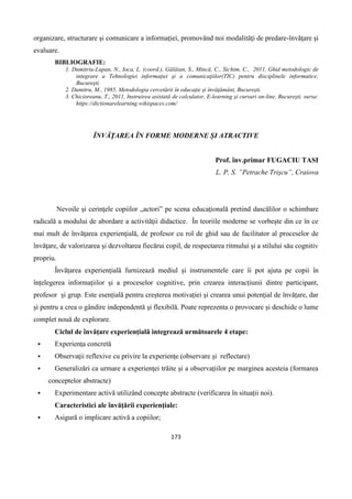 173
organizare, structurare şi comunicare a informaţiei, promovând noi modalităţi de predare-învăţare şi
evaluare.
BIBLIOGRAFIE:
1. Dumitriu-Lupan, N., Ioca, L. (coord.), Gălăian, S., Mincă, C., Sichim, C., 2011, Ghid metodologic de
integrare a Tehnologiei informaţiei şi a comunicaţiilor(TIC) pentru disciplinele informatice,
Bucureşti.
2. Dumitru, M., 1985, Metodologia cercetării în educaţie şi învăţământ, Bucureşti.
3. Chicioreanu, T., 2011, Instruirea asistată de calculator, E-learning şi cursuri on-line, Bucureşti, sursa:
https://dictionarelearning.wikispaces.com/
ÎNVĂŢAREA ÎN FORME MODERNE ȘI ATRACTIVE
Prof. înv.primar FUGACIU TASI
L. P. S. ”Petrache Trișcu”, Craiova
Nevoile şi cerinţele copiilor „actori” pe scena educaţională pretind dascălilor o schimbare
radicală a modului de abordare a activităţii didactice. În teoriile moderne se vorbeşte din ce în ce
mai mult de învăţarea experienţială, de profesor cu rol de ghid sau de facilitator al proceselor de
învăţare, de valorizarea şi dezvoltarea fiecărui copil, de respectarea ritmului şi a stilului său cognitiv
propriu.
Învățarea experiențială furnizează mediul și instrumentele care îi pot ajuta pe copii în
înțelegerea informațiilor și a proceselor cognitive, prin crearea interacțiunii dintre participant,
profesor și grup. Este esențială pentru creșterea motivației şi crearea unui potențial de învățare, dar
și pentru a crea o gândire independentă şi flexibilă. Poate reprezenta o provocare și deschide o lume
complet nouă de explorare.
Ciclul de învăţare experienţială integrează următoarele 4 etape:
 Experienţa concretă
 Observaţii reflexive cu privire la experienţe (observare și reflectare)
 Generalizări ca urmare a experienţei trăite şi a observaţiilor pe marginea acesteia (formarea
conceptelor abstracte)
 Experimentare activă utilizând concepte abstracte (verificarea în situații noi).
Caracteristici ale învăţării experienţiale:
 Asigură o implicare activă a copiilor;
 