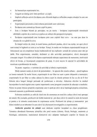174
 Se bazează pe experienţele lor;
 Asigură un dialog activ între profesor şi copil;
 Implică reflecţia activă (învăţarea este eficientă după ce reflectăm asupra situaţiei la care am
participat);
 Experienţele personale şi dezvoltarea personală sunt valorizate;
 Învățarea este centrată pe fiecare copil în parte;
 Este o învăţare bazată pe percepţie, nu pe teorie – învăţarea experienţială stimulează
abilităţile copiilor de a motiva şi explica un subiect din perspectivă proprie;
 Învăţarea experienţială este învăţarea prin care copilul face ceva – nu este pus doar în
situația de a se gândi la ceva.
În timpul orelor de clasă, în toată lumea, profesorii predau, elevii iau notiţe, iar apoi elevii
sunt testaţi în legătură cu ceea ce au învăţat. Totuşi, în multe ore învăţarea experienţială începe să
înlocuiască sau să completeze lecţia tradiţională de tip explicativ urmată de scrierea unor idei pe
tablă. Prin experimente, simulări, dezbateri şi alte activităţi participative, elevii descoperă
concepte singuri. S-a arătat că învăţarea experienţială măreşte capacitatea de memorare, motivează
elevii să înveţe, şi încurajează cooperarea de grup. A avut succes în special în activităţile de
rezolvare a problemelor de mediu.
Se poate organiza o varietate de activităţi şi tehnici experienţiale.
Mulţi oameni susţin că elevii de pretutindeni – în special din zonele urbane – pierd legătura
cu lumea naturală. În multe locuri, experienţele în aer liber nu sunt o parte obişnuită a instrucţiei;
experienţele în aer liber se reduc adesea la câteva ieşiri în clasele primare în loc ca ele să fi fost
folosite de-a lungul întregii perioade de şcolarizare a elevului. Aducerea elevilor în mediul
înconjurător în mod regulat este o parte importantă a unui program conştient de educaţie a mediului.
Nimic nu poate înlocui propriile experienţe care îi ajută pe elevi să-şi înţeleagă propria comunitate,
sistemele naturale şi problemele mediului.
Folosirea mediului ca sală de clasă este de asemenea un mod de a aduce elevii mai aproape
de natură. De exemplu, profesorii de limbă maternă îşi pot duce elevii în natură la orele de lectură
şi pentru a le stimula creativitatea în exprimarea scrisă. Profesorii de ştiinţe şi matematică pot
folosi mediul ca un laborator în care elevii îşi efectuează investigaţiile şi experimentele.
Atelierele practice de știință sunt dedicate copiilor începând cu clasa pregătitoare.
Tematica abordează fenomene științifice din jurul nostru (chimie, fizică, biologie, anatomie și
fiziologie, astronomie, matematică distractivă etc) adaptate înțelegerii copiilor în funcție de
 