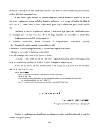 175
interesele și abilitățile lor, prin experimente practice care dezvoltă capacitatea lor de gândire critică,
analiza și în final conceptualizare.
Copiii cunosc legile nescrise ale lumii în care trăiesc, cum ar fi faptul că merele cad din pom
sau ca un obiect ascuțit sparge un balon. În cadrul atelierelor vor investiga principiile științifice de
bază cum ar fi : electricitatea, forțele, magnetismul, proprietățile substanțelor, proprietățile luminii
etc.
Atelierele se bazează pe principiul învățării experiențiale și pe faptul că a combina învățarea
cu distracția este cel mai bun mod de a ne lărgi orizontul de cunoaștere și creativitate.
Învățarea experiențială îi ajută pe copii în:
• asumarea inițiativelor, luarea deciziilor și conștientizarea rezultatelor acestora;
• dezvoltarea intelectuală, creativă, emoțională și socială;
• observarea rezultatelor experimentelor și a consecințelor propriilor acțiuni;
• înțelegerea succesului și depășirea obstacolelor;
• dezvoltarea capacității de reflecție, sinteză și analiză.
Atelierele se pot desfășura într-un « laborator » special amenajat și utilat pentru copii, astfel
încât să constituie un mediu sigur și plăcut pentru a descoperi și a experimenta.
Copiii nu au nevoie de prea multe lucruri ca să creeze, ci au nevoie doar de un mediu
potrivit în care să se dezvolte.
BIBLIOGRAFIE
http://www.dekon.biz/Invatarea+experientiala+(prin+experienta)
David KOLB, 1984
Experiential Learning: Experience as the Source of Learning and Development. Prentice-Hall,
Inc.,Englewood Cliffs, N.J. Andy SZEKELY
http://www.andyszekely.ro/invatare-experientiala/#sthash.OlVN3Ggl.dpuf
ȘTIINȚĂ ȘI PRACTICĂ
Prof. ANGHEL GHEORGHIȚA
Colegiul Economic ,,Ion Ghica’’ Târgoviște
Studiul în clasă presupune întotdeauna abordarea mai multor metode tradiționale și mai ales
metode activ-participative.
 