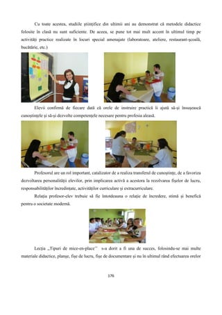 176
Cu toate acestea, studiile științifice din ultimii ani au demonstrat că metodele didactice
folosite în clasă nu sunt suficiente. De aceea, se pune tot mai mult accent în ultimul timp pe
activități practice realizate în locuri special amenajate (laboratoare, ateliere, restaurant-școală,
bucătărie, etc.)
Elevii confirmă de fiecare dată că orele de instruire practică îi ajută să-și însușească
cunoștințele și să-și dezvolte competențele necesare pentru profesia aleasă.
Profesorul are un rol important, catalizator de a realiza transferul de cunoștințe, de a favoriza
dezvoltarea personalității elevilor, prin implicarea activă a acestora la rezolvarea fișelor de lucru,
responsabilităților încredințate, activităților curriculare și extracurriculare.
Relația profesor-elev trebuie să fie întotdeauna o relație de încredere, stimă și benefică
pentru o societate modernă.
Lecția ,,Tipuri de mice-en-place’’ s-a dorit a fi una de succes, folosindu-se mai multe
materiale didactice, planșe, fișe de lucru, fișe de documentare și nu în ultimul rând efectuarea orelor
 